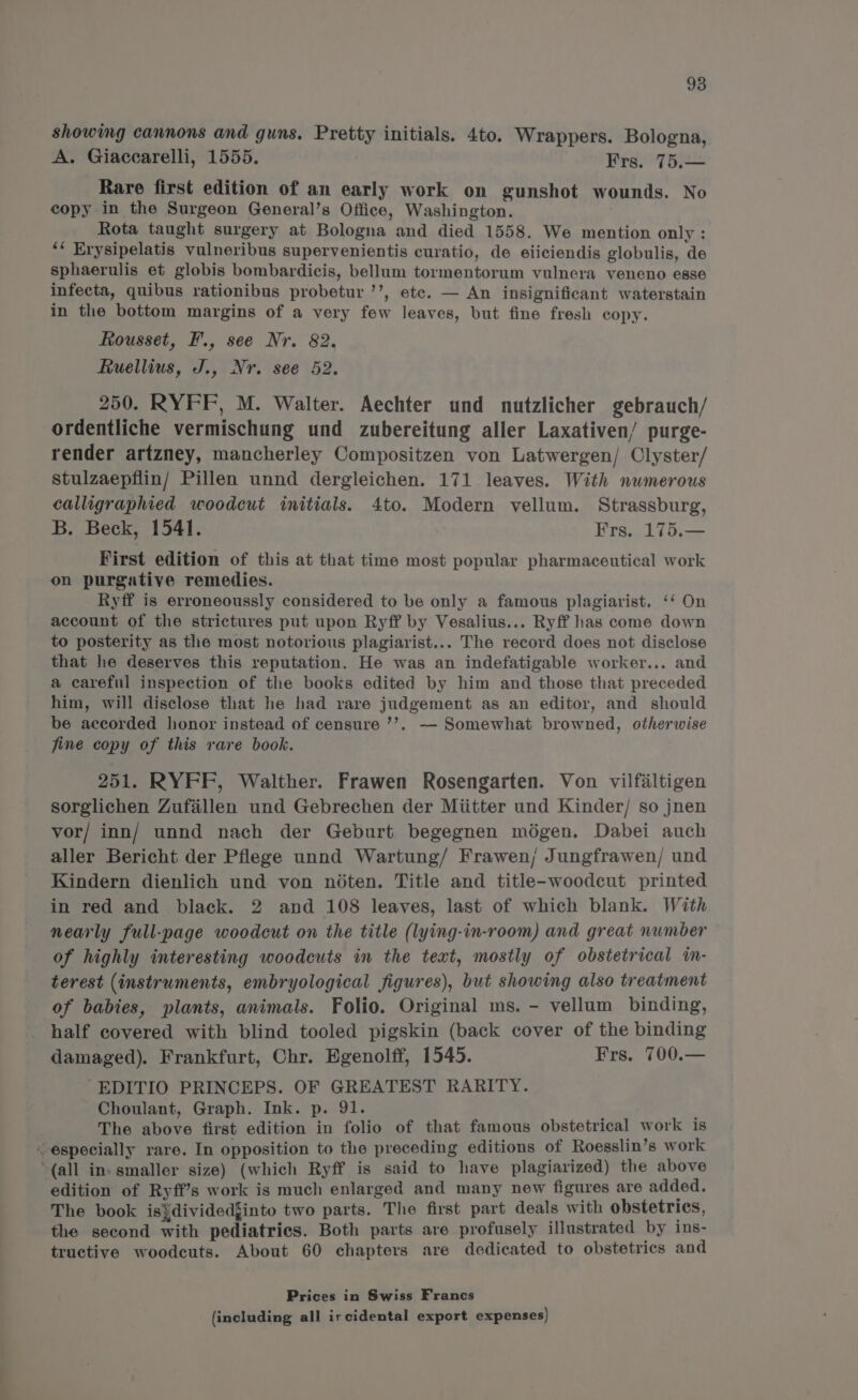 showing cannons and guns. Pretty initials. 4to. Wrappers. Bologna, A. Giaccarelli, 1555. Frs. 75.— Rare first edition of an early work on gunshot wounds. No copy in the Surgeon General’s Office, Washington. Rota taught surgery at Bologna and died 1558. We mention only : ‘* Erysipelatis vulneribus supervenientis curatio, de eiiciendis globulis, de sphaerulis et globis bombardicis, bellum tormentorum vulnera veneno esse infecta, quibus rationibus probetur ’’, ete. — An insignificant waterstain in the bottom margins of a very few leaves, but fine fresh copy. Rousset, F., see Nr. 82. Ruellius, J., Nr. see 52. 250. RYFF, M. Walter. Aechter und nutzlicher gebrauch/ ordentliche vermischung und zubereitung aller Laxativen/ purge- render artzney, mancherley Compositzen von Latwergen/ Clyster/ stulzaepflin/ Pillen unnd dergleichen. 171 leaves. With numerous calligraphied woodcut initials. 4to. Modern vellum. Strassburg, B. Beck, 1541. Frs. 175.— First edition of this at that time most popular pharmaceutical work on purgative remedies. Ryff is erroneoussly considered to be only a famous plagiarist, ‘‘ On account of the strictures put upon Ryff by Vesalius... Ryff has come down to posterity as the most notorious plagiarist... The record does not disclose that he deserves this reputation. He was an indefatigable worker... and a careful inspection of the books edited by him and those that preceded him, will disclose that he had rare judgement as an editor, and should be accorded honor instead of censure ’’. — Somewhat browned, otherwise fine copy of this rare book. 251. RYFF, Walther. Frawen Rosengarten. Von vilfaltigen sorglichen Zufiallen und Gebrechen der Miitter und Kinder/ so jnen vor/ inn/ unnd nach der Geburt begegnen mégen. Dabei auch aller Bericht der Pflege unnd Wartung/ Frawen; Jungfrawen/ und Kindern dienlich und von noéten. Title and title-woodcut printed in red and black. 2 and 108 leaves, last of which blank. With nearly full-page woodcut on the title (lying-in-room) and great number of highly interesting woodcuts in the text, mostly of obstetrical in- terest (instruments, embryological figures), but showing also treatment of babies, plants, animals. Folio. Original ms. - vellum binding, half covered with blind tooled pigskin (back cover of the binding damaged). Frankfurt, Chr. Egenolff, 1545. Frs. 700.— -EDITIO PRINCEPS. OF GREATEST RARITY. Choulant, Graph. Ink. p. 91. The above first edition in folio of that famous obstetrical work is especially rare. In opposition to the preceding editions of Roegslin’s work “(all in. smaller size) (which Ryff is said to have plagiarized) the above edition of Ryff’s work is much enlarged and many new figures are added, The book is}dividedjinto two parts. The first part deals with obstetrics, the second with pediatrics. Both parts are profusely illustrated by ins- tructive woodcuts. About 60 chapters are dedicated to obstetrics and Prices in Swiss Francs