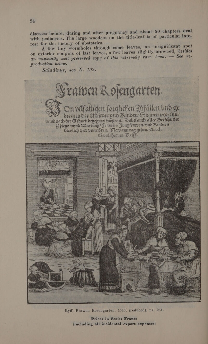 diseases before, during and after pregnancy and about 50 chapters deal with pediatrics. The large woodcut on the title-leaf is of particular inte- rest for the history of obstetrics. — A few tiny wormholes through some leaves, an insignificant spot on exterior margins of last leaves, a few leaves slightly browned, besides an unusually well preserved copy of this extremely rare book. — See re- production below. Saladinus, see N. 192. raipert Rolendarten. OP ais ; eRe) On ilfaltiaen forglicten 2efailen ono ge S? Beecher der Meurer vo Ainder/ oe meg Pov Int/ fer Bericht Ses #) flege vind Wartang/ SramensYunafeawens ond Aindera aienlice ond yonnéten. Clem ann tag geben Darde Gweleherum Lit. Prices in Swiss Francs