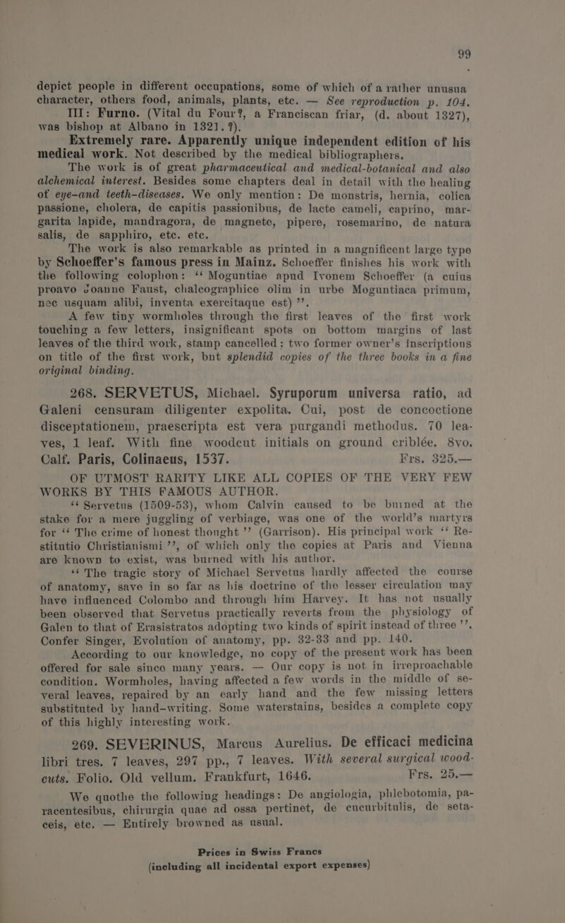 a depict people in different occupations, some of which of a rather unusua character, others food, animals, plants, etc. — See reproduction p. 104. Til: Furno. (Vital du Four?, a Franciscan friar, (d. about 1327) was bishop at Albano in 1321. 9). Extremely rare. Apparently unique independent edition of his medical work. Not described by the medical bibliographers. The work is of great pharmaceutical and medical-botanical and also alchemical interest. Besides some chapters deal in detail with the healing of eye-and teeth-diseases. We only mention: De monstris, hernia, colica passione, cholera, de capitis passionibus, de lacte cameli, caprino, mar- garita lapide, mandragora, de magnete, pipere, rosemarino, de natura salis, de sapphiro, ete. etc. The work is also remarkable as printed in a magnificent large type by Schoeffer’s famous press in Mainz. Schoeffer finishes his work with the following colophon: ‘‘ Moguntiae apud Ivonem Schoeffer (a cuius proavo voanne Faust, chalcographice olim in urbe Moguntiaca primum, nec usquam alibi, inventa exercitaque est) ’’. A few tiny wormholes through the first leaves of the first work touching a few letters, insignificant spots on bottom margins of last leaves of the third work, stamp cancelled: two former owner’s inscriptions on title of the first work, bunt splendid copies of the three books in a fine original binding. 268. SERVETUS, Michael. Syruporum universa ratio, ad Galeni censuram diligenter expolita. Cui, post de concoctione disceptationem, praescripta est vera purgandi methodus. 70 lea- ves, 1 leaf. With fine woodcut initials on ground criblée. 8vo. Calf. Paris, Colinaeus, 1537. Frs. 325.— OF UTMOST RARITY LIKE ALL COPIES OF THE VERY FEW WORKS BY THIS FAMOUS AUTHOR. ‘6 Servetus (1509-53), whom Calvin caused to be buined at the stake for a mere juggling of verbiage, was one of the world’s martyrs for ‘‘ The crime of honest thought ’’? (Garrison). His principal work ‘‘ Re- stitutio Christianismi ’’, of which only the copies at Paris and Vienna are known to exist, was burned with his author. ‘¢The tragic story of Michael Servetus hardly affected the course of anatomy, save in so far as his doctrine of tho lesser circulation may have influenced Colombo and through him Harvey. It has not usually been observed that Servetus practically reverts from the physiology of Galen to that of Erasistratos adopting two kinds of spirit instead of three ’’. Confer Singer, Evolution of anatomy, pp. 32-33 and pp. 140. According to our knowledge, no copy of the present work has been offered for sale sinco many years. — Our copy is not in irreproachable condition. Wormholes, having affected a few words in the middle of se- veral leaves, repaired by an early hand and the few missing letters substituted by hand-writing. Some waterstains, besides a complete copy of this highly interesting work. 969. SEVERINUS, Marcus Aurelius. De efficaci medicina libri tres. 7 leaves, 297 pp., 7 leaves. With several surgical wood- cuts. Folio. Old vellum. Frankfurt, 1646. Frs. 25.— We gquothe the following headings: De angiologia, phlebotomia, pa- racentesibus, chirurgia quae ad ossa_ pertinet, de cucurbitulis, de seta- ceis, ete. — Entirely browned as usual. , Prices in Swiss Francs