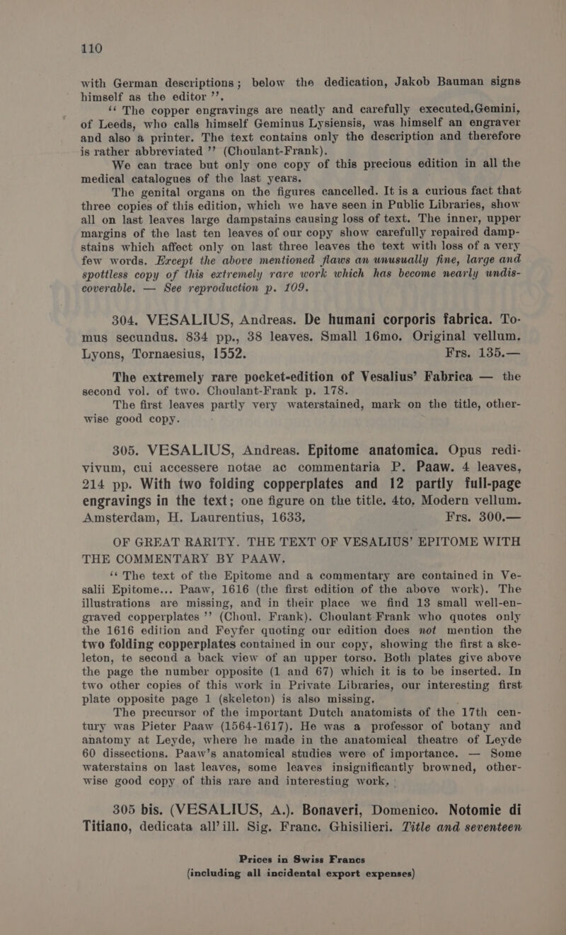 with German descriptions; below the dedication, Jakob Bauman signs himself as the editor ’’. ‘¢ The copper engravings are neatly and carefully executed,Gemini, of Leeds, who calls himself Geminus Lysiensis, was himself an engraver and also a printer. The text contains only the description and therefore is rather abbreviated ’’ (Choulant-Frank). We can trace but only one copy of this precious edition in all the medical catalogues of the last years. The genital organs on the figures cancelled. It is a curious fact that three copies of this edition, which we have seen in Public Libraries, show all on last leaves large dampstains causing loss of text. The inner, upper margins of the last ten leaves of our copy show carefully repaired damp- stains which affect only on last three leaves the text with loss of a very few words. Except the above mentioned flaws an wnusually fine, large and spottless copy of this extremely rare work which has become nearly wndis- coverable. — See reproduction p. 109. 304. VESALIUS, Andreas. De humani corporis fabrica. To- mus secundus. 834 pp., 38 leaves. Small 16mo. Original vellum. Lyons, Tornaesius, 1552. Frs. 135.— The extremely rare pocket-edition of Vesalius’ Fabrica — the second vol. of two. Choulant-Frank p. 178. The first leaves partly very waterstained, mark on the title, other- wise good copy. 305. VESALIUS, Andreas. Epitome anatomica. Opus redi- vivum, cui accessere notae ac commentaria P. Paaw. 4 leaves, 214 pp. With two folding copperplates and 12 partly full-page engravings in the text; one figure on the title. 4to, Modern vellum. Amsterdam, H. Laurentius, 1633, Frs. 300.— OF GREAT RARITY. THE TEXT OF VESALIUS’ EPITOME WITH THE COMMENTARY BY PAAW. ‘‘ The text of the Epitome and a commentary are contained in Ve- salii Epitome... Paaw, 1616 (the first edition of the above work). The illustrations are missing, and in their place we find 13 small well-en- graved copperplates ’’ (Choul. Frank). Choulant-Frank who quotes only the 1616 edition and Feyfer quoting our edition does not mention the two folding copperplates contained in our copy, showing the first a ske- leton, te second a back view of an upper torso. Both plates give above the page the number opposite (1 and 67) which it is to be inserted. In two other copies of this work in Private Libraries, our interesting first plate opposite page 1 (skeleton) is also missing. The precursor of the important Dutch anatomists of the 17th cen- tury was Pieter Paaw (1564-1617). He was a professor of botany and anatomy at Leyde, where he made in the anatomical theatre of Leyde 60 dissections. Paaw’s anatomical studies were of importance. — Some waterstains on last leaves, some leaves insignificantly browned, other- wise good copy of this rare and interesting work, | 305 bis. (VESALIUS, A.). Bonaveri, Domenico. Notomie di Titiano, dedicata all’ill. Sig. France. Ghisilieri. Title and seventeen Prices in Swiss Francs