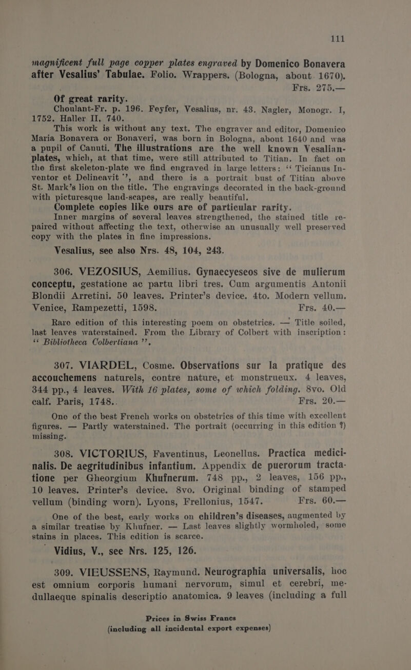 magnificent full page copper plates engraved by Domenico Bonavera after Vesalius’ Tabulae. Folio. Wrappers. (Bologna, about. 1670). . Frs. 275.— Of great rarity. Choulant-Fr. p. 196. Feyfer, Vesalius, nr. 43. Nagler, Monogr. I 1752. Haller II, 740. This work is without any text. The engraver and editor, Domenico Maria Bonavera or Bonaveri, was born in Bologna, about 1640 and was a pupil of Canuti. The illustrations are the well known Vesalian- plates, which, at that time, were still attributed to Titian. In fact on the first skeleton-plate we find engraved in large letters: ‘‘ Ticianus In- ventor et Delineavit *’, and there is a portrait bust of Titian above St. Mark’s lion on the title. The engravings decorated in the back-ground with picturesque land-scapes, are really beautiful. Complete copies like ours are of particular rarity. Inner margins of several leaves strengthened, the stained title re- paired without affecting the text, otherwise an unusually well preserved copy with the plates in fine impressions. Vesalius, see also Nrs. 48, 104, 243. ] 306. VEZOSIUS, Aemilius. Gynaecyeseos sive de mulierum conceptu, gestatione ac partu libri tres. Cum argumentis Antonii Blondii Arretini. 50 leaves. Printer’s device. 4to. Modern vellum. Venice, Rampezetti, 1598. Frs. 40.— Raro edition of this interesting poem on obstetrics. — Title soiled, last leaves waterstained. From the Library of Colbert with inscription: ‘¢ Bibliotheca Colbertiana ”’. 307. VIARDEL, Cosme. Observations sur la pratique des accouchemens naturels, contre nature, et monstrueux. 4 leaves, 344 pp., 4 leaves. With 16 plates, some of which folding. 8vo. Old calf. Paris, 1748.. Frs. 20.— One of the best French works on obstetrics of this time with excellent figures. — Partly waterstained. The portrait (occurring in this edition ?) missing. 308. VICTORIUS, Faventinus, Leonellus. Practica medici- nalis. De aegritudinibus infantium. Appendix de puerorum tracta- tione per Gheorgium Khufnerum. 748 pp., 2 leaves, 156 pp., 10 leaves. Printer’s device. 8vo. Original binding of stamped vellum (binding worn). Lyons, Frellonius, 1547. Frs. 60.— One of the best, early works on children’s diseases, augmented by a similar treatise by Khufner. — Last leaves slightly wormholed, some stains in places. This edition is scarce. Vidius, V., see Nrs. 125, 126. 309. VIEUSSENS, Raymund. Neurographia universalis, hoc est omnium corporis humani nervorum, simul et cerebri, me- dullaeque spinalis descriptio anatomica. 9 leaves (including a full Prices in Swiss Francs