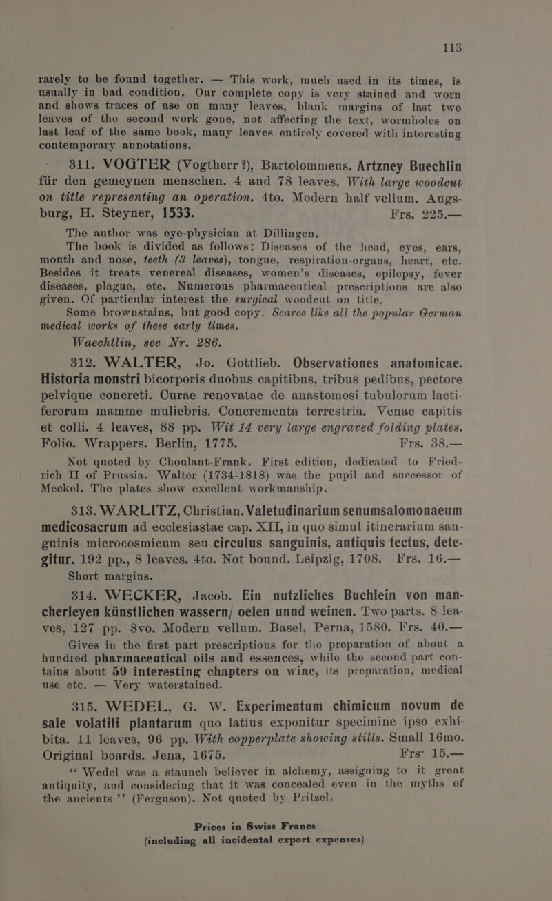 rarely to be found together. — This work, much usod in its times, is usually in bad condition. Our complete copy is very stained and worn and shows traces of use on many leaves, blank margins of last two leaves of the second work gone, not affecting the text, wormholes on last leaf of the same book, many leaves entirely covered with interesting contemporary annotations. 311. VOGTER (Vogtherr?), Bartolommeus. Artzney Buechlin fiir den gemeynen menschen. 4 and 78 leaves. With large woodcut on title representing an operation. 4to. Modern half vellum. Augs- burg, H. Steyner, 1533. Frs, 225.— The author was eye-physician at Dillingen. The book is divided as follows: Diseases of the head, eyes, ears, mouth and nose, teeth (2 leaves), tongue, respiration-organs, heart, etc. Besides it treats venereal diseases, women’s diseases, epilepsy, fever diseases, plague, etc. Numerous pharmaceutical prescriptions are also given. Of particular interest the surgical woodcut on title. Some brownstains, but good copy. Scarce like all the popular German medical works of these early times. Waechilin, see Nr. 286. 312. WALTER, Jo. Gottlieb. Observationes anatomicae. Historia monstri bicorporis duobus capitibus, tribus pedibus, pectore pelvique concreti. Curae renovatae de anastomosi tubulorum lacti- ferorum mamme muliebris. Concrementa terrestria. Venae capitis et colli. 4 leaves, 88 pp. Wit 14 very large engraved folding plates. Folio. Wrappers. Berlin, 1775. Frs. 38.— Not quoted by Choulant-Frank, First edition, dedicated to Fried- rich II of Prussia. Walter (1734-1818) was the pupil and successor of Meckel. The plates show excellent workmanship. 313. WARLITZ, Christian. Valetudinarium senumsalomonaeum medicosacrum ad ecclesiastae cap. XII, in quo simul itinerarium san- guinis microcosmicum seu circulus sanguinis, antiquis tectus, dete- gitur. 192 pp., 8 leaves. 4to. Not bound. Leipzig, 1708. Frs. 16.— Short margins. 314. WECKER, Jacob. Ein nutzliches Buchlein von man- cherleyen kiinstlichen wassern/ oelen unnd weinen. Two parts. 8 lea- ves, 127 pp. 8vo. Modern vellum. Basel, Perna, 1580. Frs. 40.— Gives in the first part prescriptions for the preparation of about a hurdred pharmaceutical oils and essences, while the second part con- tains about 50 interesting chapters on wine, its preparation, medical use etc. — Very waterstained. 315. WEDEL, G. W. Experimentum chimicum novum de sale volatili plantarum quo latius exponitur specimine ipso exhi- bita. 11 leaves, 96 pp. With copperplate showing stills. Small 16mo. Original boards. Jena, 1675. Frs: 15.— ‘¢ Wedel was a staunch believer in alchemy, assigning to it great antiquity, and considering that it was concealed even in the myths of the ancients ’’ (Ferguson). Not quoted by Pritzel. Prices in Swiss Francs