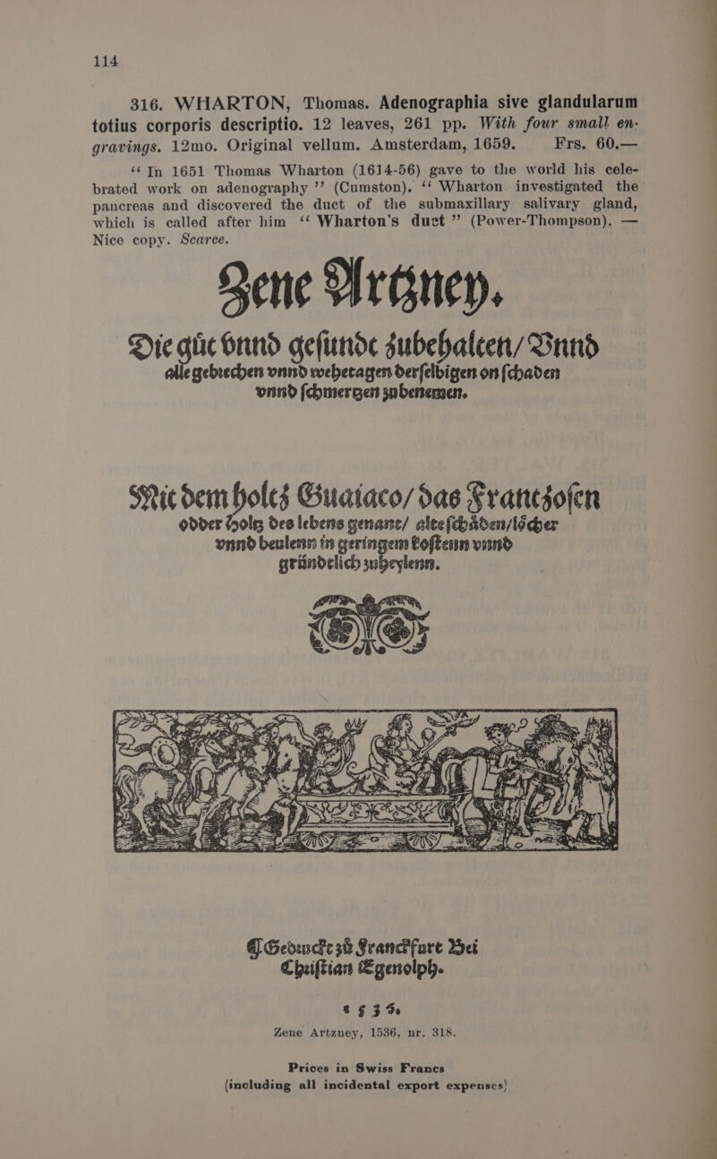 316. WHARTON, Thomas. Adenographia sive glandularum totius corporis descriptio. 12 leaves, 261 pp. With four small en- gravings. 12mo. Original vellum. Amsterdam, 1659. Frs. 60.— ‘¢Tn 1651 Thomas Wharton (1614-56) gave to the world his cele- brated work on adenography ’’ (Cumston). ‘‘ Wharton investigated the pancreas and discovered the duct of the submaxillary salivary gland, which is called after him ‘‘ Wharton’s duct ” (Power-Thompson), — Nice copy. Scarce. Qene HreAnen. Die gu Grind geftinde subehaleen/ Sund gebrechers vnnd webecagen derfelbigen on [chaden vind (chmergen snbenement. FY GeduscFe 38 Franch fure Wei Chiftian Sgenolph. &amp; § 3 de Zene Artzney, 1536, nr. 318. Prices in Swiss Francs