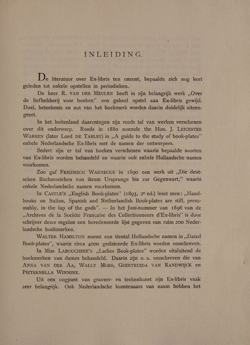 PIN) Dynes Do: DIN: Ge DF literatuur over Ex-libris ten onzent, bepaalde zich nog kort geleden tot enkele opstellen in periodieken. De heer R. VAN DER MEULEN heeft in zijn belangrijk werk ,,Over de liefhebberij voor boeken” een geheel opstel aan Ex-libris gewijd. Doel, beteekenis en nut van het boekmerk worden daarin duidelijk uiteen- gezet. In het buitenland daarentegen zijn reeds tal van werken verschenen over dit onderwerp. Reeds in 1880 noemde the Hon. J. LEICESTER WARREN (later Lord DE TABLEY) in ,,A guide to the study of book-plates”’ enkele Nederlandsche Ex-libris met de namen der ontwerpers. Sedert zijn er tal van boeken verschenen waarin bepaalde soorten van Ex-libris worden behandeld en waarin ook enkele Hollandsche namen voorkomen. | Zoo gaf FRIEDRICH WARNECKE in 1890 een werk uit ,,Die deut- schen Biicherzeichen von ihrem Ursprunge bis zur Gegenwart,’ waarin enkele Nederlandsche namen voorkomen. In CASTLE’S ,,English Book-plates’”’ (1893, 2¢ ed.) leest men: ,,Hand- books on Italian, Spanish and Netherlandish Book-plates are still, presu- mably, in the lap of the gods”. — In het Juninummer van 1896 van de _,,Archives de la Société Francaise des Collectionneurs d’Ex-libris” is door schrijver dezer regelen een beredeneerde lijst gegeven van ruim 200 Neder- landsche boekmerken. WALTER HAMILTON noemt een tiental Hollandsche namen in ,,Dated Book-plates”, waarin circa 4000 gedateerde Ex-libris worden omschreven. In Miss LABOUCHERE’S ,,Ladies Book-plates’’ worden uitsluitend de boekmerken van dames behandeld. Daarin zijn o. a. omschreven die van ANNA VAN DER AA, WALLY MOES, GEERTRUIDA VAN RANDWIJCK en PIETERNELLA WINNINX. Uit een oogpunt van graveer- en teekenkunst zijn Ex-libris vaak zeer belangrijk. Ook Nederlandsche kunstenaars van naam hebben het
