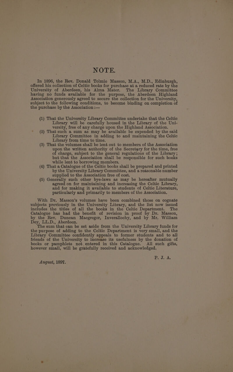 NOTE. In 1896, the Rev. Donald Tolmie Masson, M.A., M.D., Edinburgh, offered his collection of Celtic books for purchase at a reduced rate by the University of Aberdeen, his Alma Mater. The Library Committee having no funds available for the purpose, the Aberdeen Highland Association generously agreed to secure the collection for the University, subject to the following conditions, to become binding on completion of the purchase by the Association :— (1) That the University Library Committee undertake that the Celtic Library will be carefully housed in the Library of the Uni- versity, free of any charge upon the Highland Association. (2) That such a sum as may be available be expended by the said Library Committee in adding to and maintaining the Celtic Library from time to time. (3) That the volumes shall be lent out to members of the Association upon the written authority of the Secretary for the time, free of charge, subject to the general regulations of the Library ; but that the Association shall be responsible for such books while lent to borrowing members. (4) That a Catalogue of the Celtic books shall be prepared and printed by the University Library Committee, and a reasonable number supplied to the Association free of cost. (5) Generally such other bye-laws as may be hereafter mutually agreed on for maintaining and increasing the Celtic Library, and for making it available to students of Celtic Literature, particularly and primarily to members of the Association. With Dr. Masson’s volumes have been combined those on cognate subjects previously in the University Library, and the list now issued includes the titles of all the books in the Celtic Department. The Catalogue has had the benefit of revision in proof by Dr. Masson, by the Rev. Duncan Macgregor, Inverallochy, and by Mr. William Dey, LL.D., Aberdeen. The sum that can be set aside from the University Library funds for the purpose of adding to the Celtic Department is very small, and the Library Committee confidently appeals to former students and to all friends of the University to increase its usefulness by the donation of books or pamphlets not entered in this Catalogue. All such gifts, however small, will be gratefully received and acknowledged. Pia A. August, 1897.