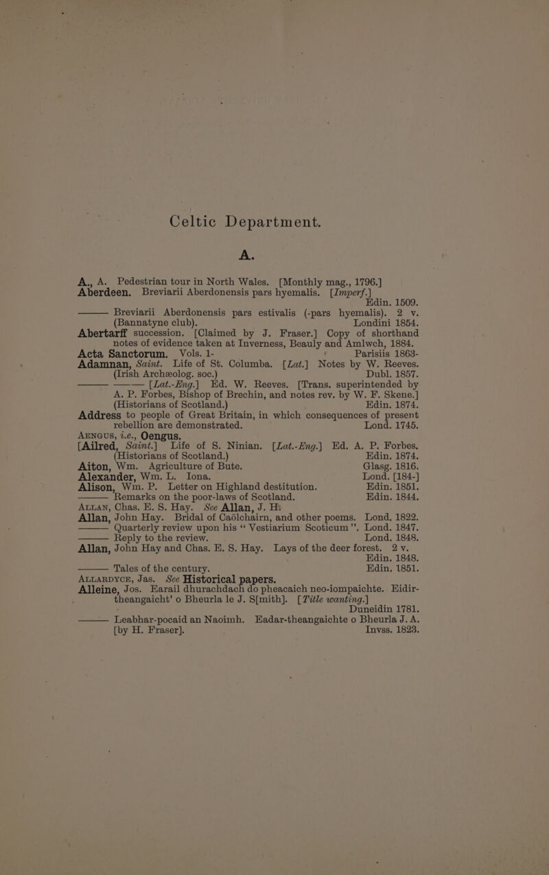 Celtic Department. A. A., A. Pedestrian tour in North Wales. [Monthly mag., 1796.] Aberdeen. Breviarii Aberdonensis pars hyemailis. [Imperf. ] Edin. 1509. Breviarii Aberdonensis pars estivalis (-pars hyemalis). 2 v. (Bannatyne club). Londini 1854. Abertarff succession. [Claimed by J. Fraser.] Copy of shorthand notes of evidence taken at Inverness, Beauly se Amlwch, 1884. Acta Sanctorum. Vols. 1- Parisiis 1863- Adamnan, Saint. Life of St. Columba. [Zat.] Notes by W. Reeves. (Irish Archeolog. soc.) Dubl. 1857. —— —— [Lat.-Eng.] Hd. W. Reeves. [Trans. superintended by A. P. Forbes, Bishop of Brechin, and notes rev. by W. F. Skene.] (Historians of Scotland.) Edin. 1874. Address to people of Great Britain, in which consequences of present rebellion are botgte cick ae Lond. 1745. AENGUS, 2.¢e., Oengu [Ailred Saint.] Tite of S. Ninian. [Zat.-Hng.] Ed. A. P. Forbes. Historians of Scotland.) Edin. 1874. Aiton, Wm. Agriculture of Bute. Glasg. 1816. Alexander, Wm. L. Iona, Lond. [184-] Alison, Wm. P. Letter on Highland destitution. Edin. 1851. ‘Remarks on the poor-laws of Scotland. Edin. 1844. AuuAN, Chas. E. 8. Hay. See Allan, J. He Allan, John Hay. Bridal of Caélchairn, and other poems. Lond, 1822. Quarterly review upon his “ Vestiarium Scoticum”. Lond. 1847. Reply to the review... Lond. 1848. Allan, John Hay and Chas. E. 8. Hay. hey of the deer forest. 2 v. Edin. 1848. Tales of the century. Edin. 1851. ALLARDYCE, Jas. See Historical papers Alleine, Jos. FKarail dhurachdach do pheacaich neo-iompaichte. WHidir- theangaicht’ o Bheurla le J. S[{mith]. [Title wanting.] Duneidin 1781. Feabhie poaid an Naoimh. Hadar-theangaichte o Bheurla J. A. [by H. Fraser]. Invss. 1823.