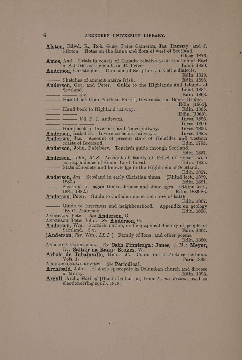 Alston, Edwd. R., Rob. Gray, Peter Cameron, Jas. Ramsay, and J. Stirton. Notes on the fauna and flora of west of Scotland. Glasg. 1876. Amos, And. Trials in courts of Canada relative to destruction of Karl of Selkirk’s settlements on.Red river. Lond. 1820. Anderson, Christopher. Diffusion of Scriptures in Celtic dialects. g Edin. 1819. Sketches of ancient native Irish. Edin. 1828. Anderson, Geo. and Peter. Guide to the Highlands and Islands of Scotland. Lond. 1834. 38v Edin. 1863. Hand-book from Perth to Forres, Inverness and Bonar Bridge. Edin. [1864]. HI | Hand-book to Highland railway. - Edin. 1865. Edin. [1868]. Ed. P. J. Anderson. Invss. 1886. - Invss. 1890. Hand-book to Inverness and Nairn railway. Invss. 1856. Anderson, Isabel H. Inverness before railways. Invss. 1885. Anderson, Jas. Account of present state of Hebrides and western coasts of Scotland. Edin. 1785. Anderson, John, Publisher. Tourist’s guide through Scotland. Edin. 1837. Anderson, John, W.S. Account of family of Frisel or Fraser, with correspondence of Simon Lord Lovat. Edin. 1825. State of society and knowledge in the Highlands of Scotland. Edin. 1827. Anderson, Jos. Scotland in early Christian times. (Rhind lect., 1879, 1880.) Edin. 1881. Scotland in pagan times—bronze and stone ages. (Rhind lect., 1881, 1882.) Edin. 1883-86. Anderson, Peter. Guide to Culloden moor and story of battle. Edin. 1867. Guide to Inverness and neighbourhood. Appendix on geology [By G. Anderson. ] Edin. 1868. ANDERSON, Peter. See Anderson, G. ANDERSON, Peter John. See Anderson, G. Anderson, Wm. Scottish nation, or biographical history of people of Scotland. 3 v. Edin. 1864. [Anderson, fev. Wm., LL.D.) Family of Iona, and other poems. Edin. 1850. ANECDOTA OXoNIENSIA. Sce Cath Finntraga; Jones, J. M.; Meyer, K.; Saltair na Rann; Stokes, W. Arbois de Jubainville, Henri d’. Cours de littérature celtique. Vols. 1- Paris 1883- ARCHZ:OLOGICAL REVIEW. See Periodical. Archibald, John. Historic episcopate in Columban church and diocese of Moray. Edin. 1893. Argyll, Arch., Harl of [Gaelic ballad on, from L. na Feinne, used as electioneering squib, 1878.]