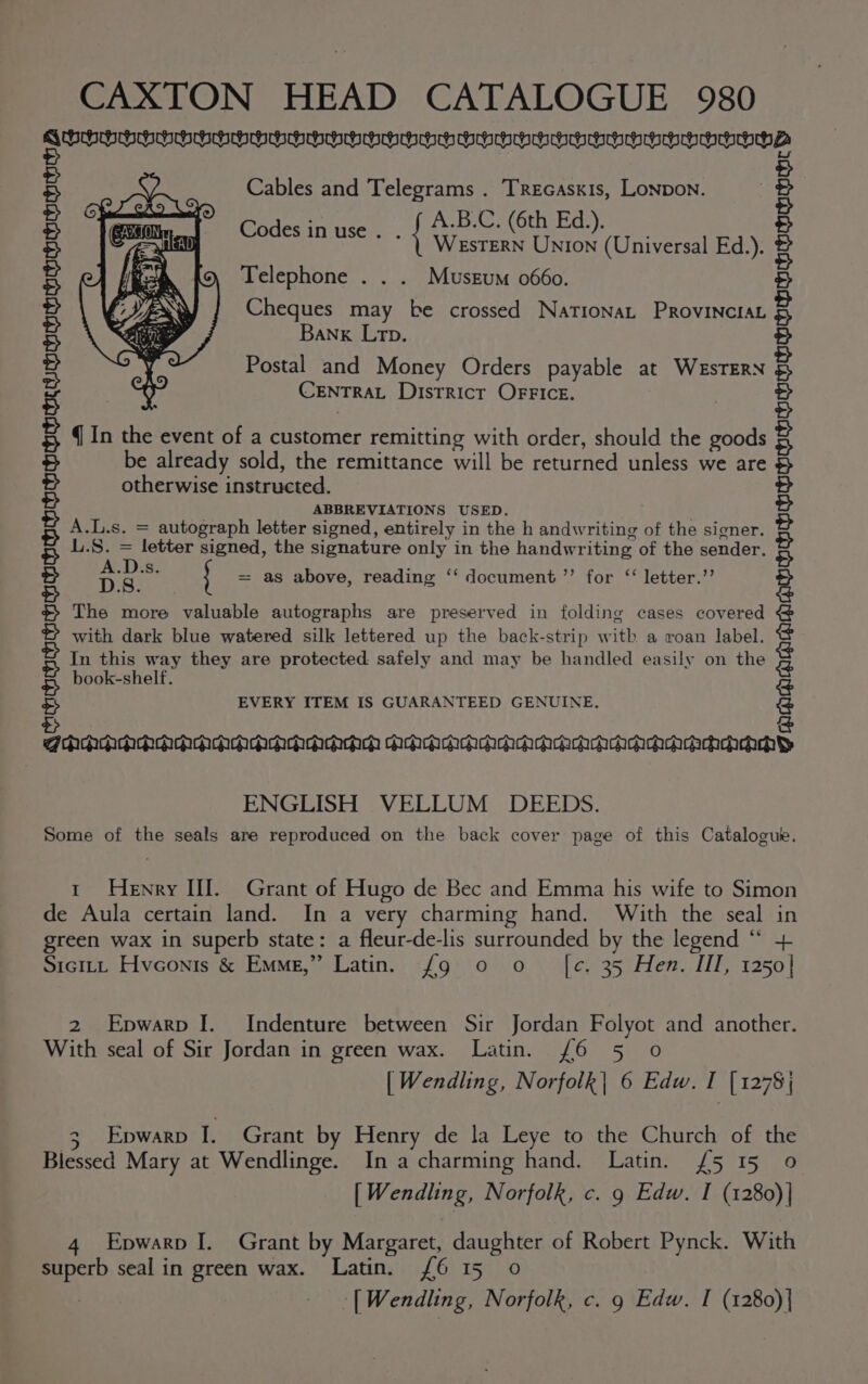 VUOUUEPPOGOOSPPppy oy nnp pypppmpopompnpepppypypyy ze Cables and Telegrams . Trecaskis, Lonpon. A.B:C; (6th Ed:): a { WesTERN UNIon (Universal Ed.). Telephone . . . Musrum 0660. Cheques may be crossed NationaL Provincia Banx Lrp. Postal and Money Orders payable at WeEsTERN CENTRAL DistRict OFFICE. q In the event of a customer remitting with order, should the goods be already sold, the remittance will be returned unless we are otherwise instructed. ABBREVIATIONS USED. A.L.s. = autograph letter signed, entirely in the h andwriting of the signer. Be a letter signed, the signature only in the handwriting of the sender. eh P ose DS = as above, reading ‘‘ document ’’ for ‘ letter.’’ The more valuable autographs are preserved in folding cases covered with dark blue watered silk lettered up the back-strip witk a roan label. In this way they are protected safely and may be handled easily on the book-shelf. PRIFNTONTONINIAAIALOSINAINSIASIASIAAIASIASIASIASASAAIAAIASIASIASIASIASI NAINA AM EVERY ITEM IS GUARANTEED GENUINE. dada Aca aaachcacachchchch iN Yaaiaaiasinslasiasiogiasiasinsasiasingasiasiasias as aasasiaaiasinsiasiasias es nsiasinsnsy 2, @camch ENGLISH VELLUM DEEDS. Some of the seals are reproduced on the back cover page of this Catalogue. t Henry HI. Grant of Hugo de Bec and Emma his wife to Simon de Aula certain land. In a very charming hand. With the seal in green wax in superb state: a fleur-de-lis surrounded by the legend “* + Sicitt Hvconis &amp; Emme,” Latin. {g 0 o [ce. 35 Hen. III, 1250] 2 Epwarp [. Indenture between Sir Jordan Folyot and another. With seal of Sir Jordan in green wax. Latin. (6 5 0 [ Wendling, Norfolk| 6 Edw. r [ 1278 | 3 Epwarp I. Grant by Henry de la Leye to the Church of the Blessed Mary at Wendlinge. In a charming hand. Latin. £5 15 0 [Wendling, Norfolk, c. 9 Edw. I (1280)| 4 Epwarp I. Grant by Margaret, daughter of Robert Pynck. With superb seal in green wax. Latin. 6 15 0