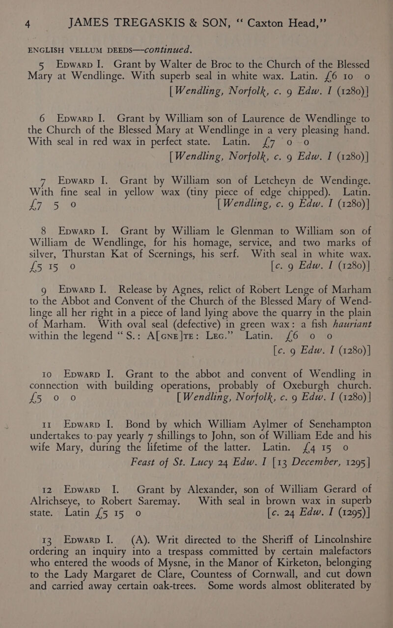 ENGLISH VELLUM DEEDS—continued. 5 Epwarp I. Grant by Walter de Broc to the Church of the Blessed Mary at Wendlinge. With superb seal in white wax. Latin. £6 10 o | Wendling, Norfolk, c. 9 Edw. I (1280)| 6 Epwarp I. Grant by William son of Laurence de Wendlinge to the Church of the Blessed Mary at Wendlinge in a very pleasing hand. With seal in red wax in perfect state. Latin. {7 0-0 [ Wendling, Norfolk, c. 9 Edw. I (1280)| 7 Epwarp I. Grant by William son of Letcheyn de Wendinge. With fine seal in yellow wax (tiny piece of edge chipped). Latin. LF Sime [ Wendling, c. 9 Edw. I (1280)] 8 Epwarp I. Grant by William le Glenman to William son of William de Wendlinge, for his homage, service, and two marks of silver, Thurstan Kat of Scernings, his serf. With seal in white wax. {5 15 0 [c. 9 Edw. I (1280)| g Epwarp I. Release by Agnes, relict of Robert Lenge of Marham to the Abbot and Convent of the Church of the Blessed Mary of Wend- linge all her right in a piece of land lying above the quarry in the plain of Marham. With oval seal (defective) in green wax: a fish hauriant within the legend “S.: A[cne|te: Lec.” Latin. (6 0 o [c. 9 Edw. I (1280)] 10 Epwarp J. Grant to the abbot and convent of Wendling in connection with building operations, probably of Oxeburgh church. Biss uD 4640 [ Wendling, Norfolk, c. 9 Edw. I (1280) | 11 Epwarp I. Bond by which William Aylmer of Senehampton undertakes to pay yearly 7 shillings to John, son of William Ede and his wife Mary, during the lifetime of the latter. Latin. {4 15 0 Feast of St. Lucy 24 Edw. I [13 December, 1295 | 12 Epwarpv J. Grant by Alexander, son of William Gerard of Alrichseye, to Robert Saremay. With seal in brown wax in superb state: FeLatinis 5 15). 0 [c. 24 Edw. I (1295)| 13. Epwarp I. (A). Writ directed to the Sheriff of Lincolnshire ordering an inquiry into a trespass committed by certain malefactors who entered the woods of Mysne, in the Manor of Kirketon, belonging to the Lady Margaret de Clare, Countess of Cornwall, and cut down and carried away certain oak-trees. Some words almost obliterated by