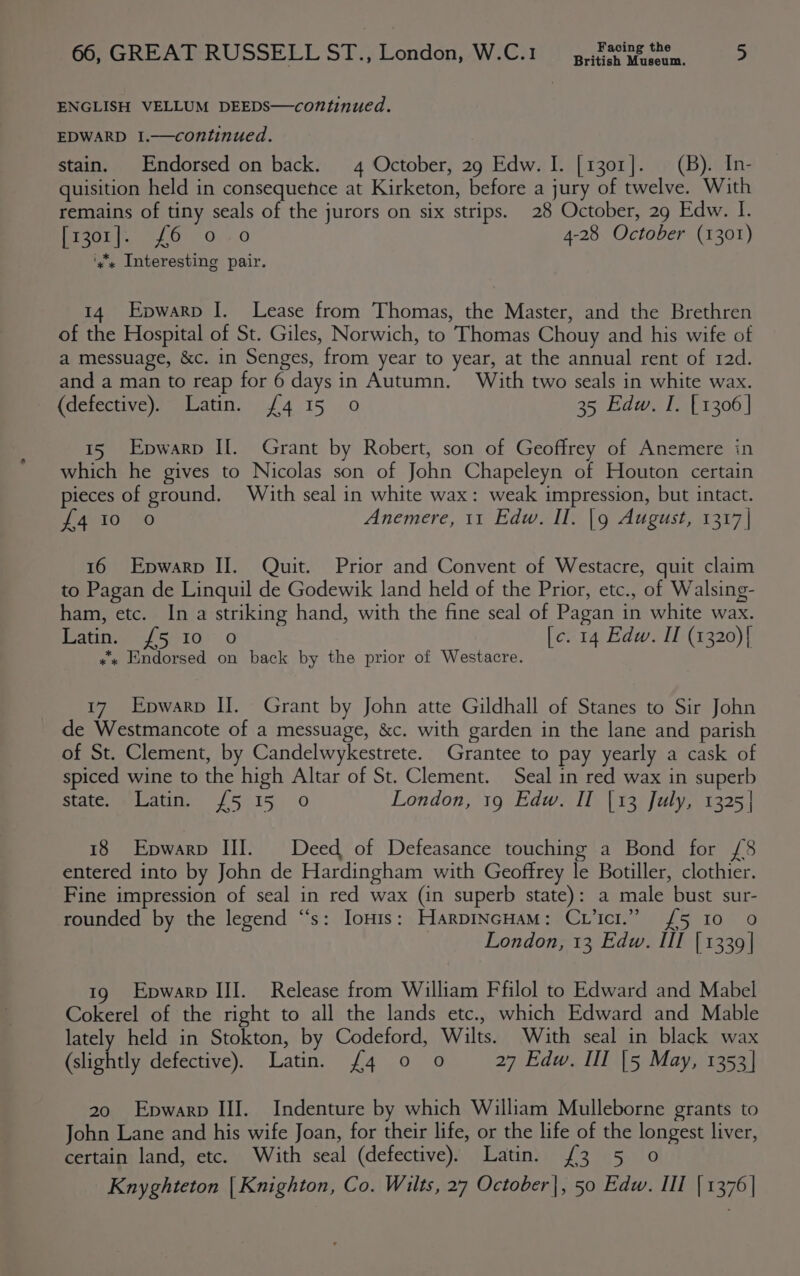 British Museum. ENGLISH VELLUM DEEDS—coN”tinued. EDWARD I.—continued. stain. Endorsed on back. 4 October, 29 Edw. I. [1301]. = (B). _In- quisition held in consequence at Kirketon, before a jury of twelve. With remains of tiny seals of the jurors on six strips. 28 October, 29 Edw. I. igi, es G0. 4,0 4-28 October (1301) ‘y's Interesting pair. 14 Epwarp I. Lease from Thomas, the Master, and the Brethren of the Hospital of St. Giles, Norwich, to Thomas Chouy and his wife of a messuage, &amp;c. in Senges, from year to year, at the annual rent of 12d. and a man to reap for 6 days in Autumn. With two seals in white wax. (defective). Latin. {4 15 0 35 Edw. I. [1306] 15 Epwarp If. Grant by Robert, son of Geoffrey of Anemere in which he gives to Nicolas son of John Chapeleyn of Houton certain pieces of ground. With seal in white wax: weak impression, but intact. {4 10 oO Anemere, 11 Edw. II. |g August, 1317| 16 Epwarp II. Quit. Prior and Convent of Westacre, quit claim to Pagan de Linquil de Godewik land held of the Prior, etc., of Walsing- ham, etc. In a striking hand, with the fine seal of Pagan in white wax. Rate {51070 [c. 14 Edw. II (1320){ x Endorsed on back by the prior of Westacre. 17 Epwarp II. Grant by John atte Gildhall of Stanes to Sir John de Westmancote of a messuage, &amp;c. with garden in the lane and parish of St. Clement, by Candelwykestrete. Grantee to pay yearly a cask of spiced wine to the high Altar of St. Clement. Seal in red wax in superb state. Latin. {5 15 0 London, 19 Edw. II [13 July, 1325] 18 Epwarp III. Deed of Defeasance touching a Bond for £8 entered into by John de Hardingham with Geoffrey le Botiller, clothier. Fine impression of seal in red wax (in superb state): a male bust sur- rounded by the legend “‘s: Ionis: HarpincHaM: Cvicr.” {£5 10 0 London, 13 Edw. III | 1339| 19 Epwarp III. Release from William Ffilol to Edward and Mabel Cokerel of the right to all the lands etc., which Edward and Mable lately held in Stokton, by Codeford, Wilts. With seal in black wax etiontly defective). Latin. £4 0 0 27 Edw. Ill [5 May, 1353} 20 Epwarp III. Indenture by which William Mulleborne grants to John Lane and his wife Joan, for their life, or the life of the longest liver, certain land, etc. With seal (defective). Latin. (3 5 0 Knyghteton | Knighton, Co. Wilts, 27 October |, 50 Edw. III { 1376|