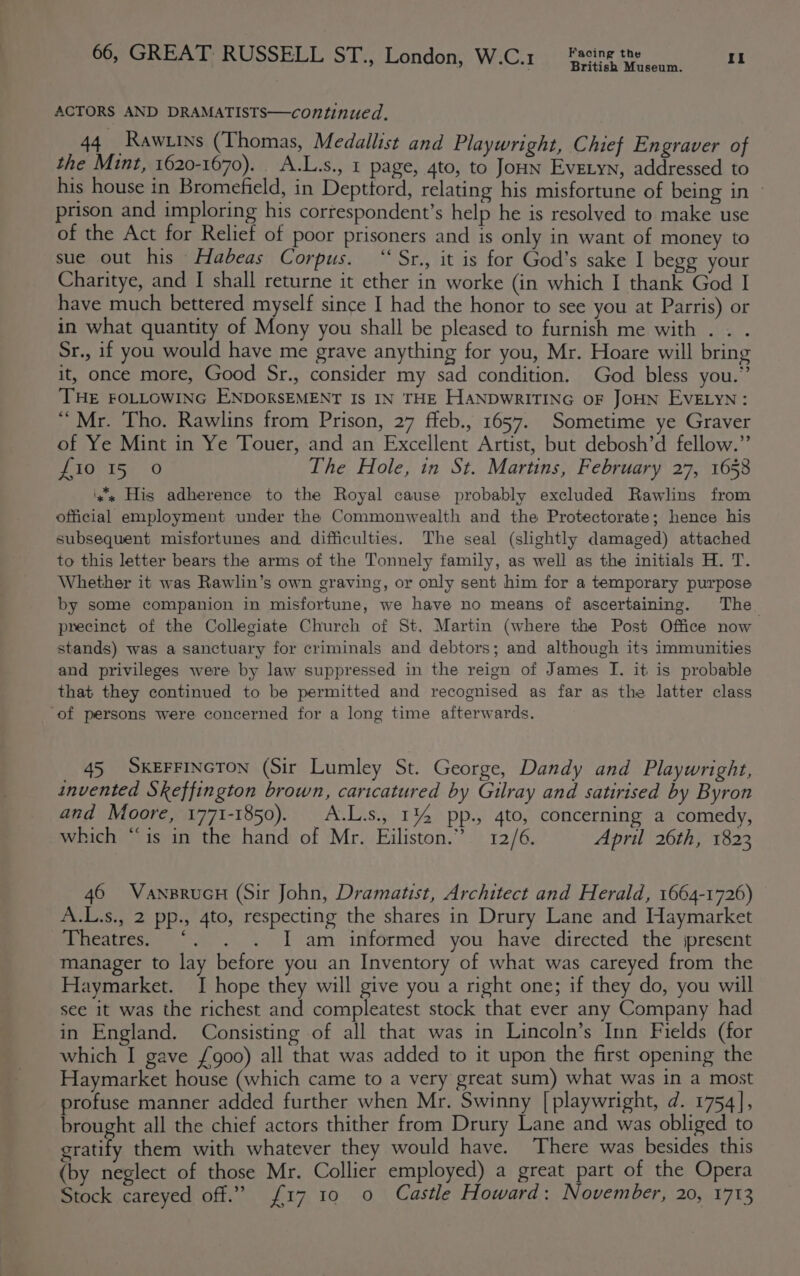 British Museum. ACTORS AND DRAMATISTS—continued. 44 Rawtins (Thomas, Medallist and Playwright, Chief Engraver of the Mint, 1620-1670). A.L.s., 1 page, 4to, to Jon Evetyn, addressed to his house in Bromefield, in Depttord, relating his misfortune of being in — prison and imploring his correspondent’s help he is resolved to make use of the Act for Relief of poor prisoners and is only in want of money to sue out his Habeas Corpus. “‘Sr., it is for God’s sake I begg your Charitye, and I shall returne it ether in worke (in which I thank God I have much bettered myself since I had the honor to see you at Parris) or in what quantity of Mony you shall be pleased to furnish me with . . . Sr., if you would have me grave anything for you, Mr. Hoare will bring it, once more, Good Sr., consider my sad condition. God bless you.” THE FOLLOWING ENDORSEMENT IS IN THE HANDWRITING OF JOHN EVELYN: “Mr. Tho. Rawlins from Prison, 27 ffeb., 1657. Sometime ye Graver of Ye Mint in Ye Touer, and an Excellent Artist, but debosh’d fellow.” fio 15 0 The Hole, in St. Martins, February 27, 1658 ‘++ His adherence to the Royal cause probably excluded Rawlins from official employment under the Commonwealth and the Protectorate; hence his subsequent misfortunes and difficulties. The seal (slightly damaged) attached to this letter bears the arms of the Tonnely family, as well as the initials H. T. Whether it was Rawlin’s own graving, or only sent him for a temporary purpose by some companion in misfortune, we have no means of ascertaining. The precinct of the Collegiate Church of St. Martin (where the Post Office now stands) was a sanctuary for criminals and debtors; and although its immunities and privileges were by law suppressed in the reign of James I. it is probable that they continued to be permitted and recognised as far as the latter class ‘of persons were concerned for a long time afterwards. 45 SKEFFINGTON (Sir Lumley St. George, Dandy and Playwright, invented Skeffington brown, caricatured by Gilray and satirised by Byron and Moore, 1771-1850). A.L.s., 1% pp., 4to, concerning a comedy, which “is in the hand of Mr. Eiliston.” 12/6. April 26th, 1823 46 VanprucH (Sir John, Dramatist, Architect and Herald, 1664-1726) A.L.s., 2 pp., 4to, respecting the shares in Drury Lane and Haymarket Bibeateesss 12&gt;. am informed you have directed the jpresent manager to lay before you an Inventory of what was careyed from the Haymarket. I hope they will give you a right one; if they do, you will see it was the richest and compleatest stock that ever any Company had in England. Consisting of all that was in Lincoln’s Inn Fields (for which I gave {go0) all that was added to it upon the first opening the Haymarket house (which came to a very great sum) what was in a most profuse manner added further when Mr. Swinny [ playwright, d. 1754], brought all the chief actors thither from Drury Lane and was obliged to gratify them with whatever they would have. There was besides this (by neglect of those Mr. Collier employed) a great part of the Opera Stock careyed off.” {17 10 0 Castle Howard: November, 20, 1713