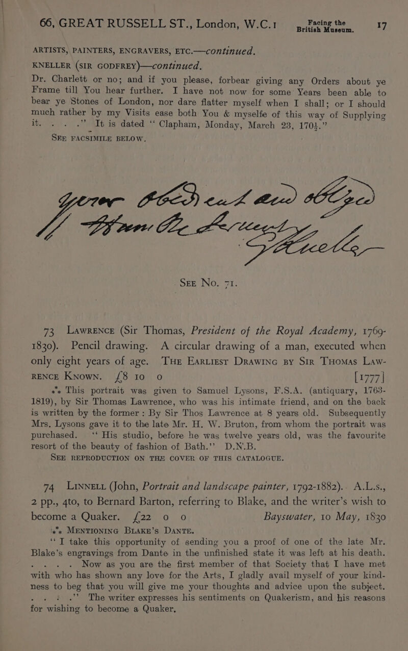 British Museum. ARTISTS, PAINTERS, ENGRAVERS, ETC.—continued. KNELLER (SIR GODFREY)—continued. Dr. Charlett or no; and if you please, forbear giving any Orders about ye Frame till You hear further. I have not now for some Years been able to bear ye Stones of London, nor dare flatter myself when I shall; or I should much rather by my Visits ease both You &amp; myselfe of this way of Supplying ii. . . .” It is dated ‘‘ Clapham, Monday, March 23, 1703.” SEE FACSIMILE BELOW, SOEE NO. 71: 73, Lawrence (Sir Thomas, President of the Royal Academy, 1769- 1830). Pencil drawing. A circular drawing of a man, executed when only eight years of age. THE Eartresr Drawinc py Sir THomas Law- RENCE Known. {8 Io 0 [1977 | «« This portrait was given to Samuel Lysons, F.S.A. (antiquary, 1763- 1819), by Sir Thomas Lawrence, who was his intimate friend, and on the back is written by the former: By Sir Thos Lawrence at 8 years old. Subsequently Mrs, Lysons gave it to the late Mr. H. W. Bruton, from whom the portrait was purchased. ‘‘ His studio, before he was twelve years old, was the favourite resort of the beauty of fashion of Bath.’’ D.N.B. SEE REPRODUCTION ON THE COVER OF THIS CATALOGUE. 74 Lrynett (John, Portrait and landscape painter, 1792-1882).. A.L.s., 2 pp., 4to, to Bernard Barton, referring to Blake, and the writer’s wish to become a Quaker. {22 0 o Bayswater, 10 May, 1530 'x'« MENTIONING BiakE’s DANTE. ‘‘ I take this opportunity of sending you a proof of one of the late Mr. Blake’s engravings from Dante in the unfinished state it was left at his death. rate Now as you are the first member of that Society that I have met with who has shown any love for the Arts, I gladly avail myself of your kind- ness to beg that you will give me your thoughts and advice upon the subject. ; .”’ The writer expresses his sentiments on Quakerism, and his reasons for wishing to become a Quaker,