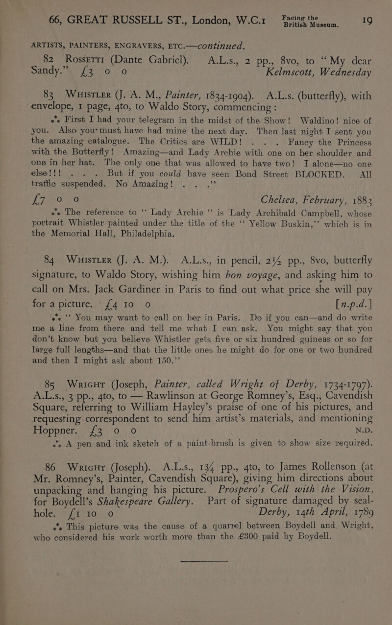 British Museum. ARTISTS, PAINTERS, ENGRAVERS, ETC.—continued. 82 Rosserr1 (Dante Gabriel). A.L.s., 2 pp., 8vo, to “My dear Sandy.”. {3 0 o | Kelmscott, Wednesday 83. Wuister (J. A. M., Painter, 1834-1904). A.L.s. (butterfly), with envelope, 1 page, 4to, to Waldo Story, commencing : »* First I had your telegram in the midst of the Show! Waldino! nice of you. Also you-must have had mine the next day. Then last night I sent you the amazing catalogue. The Critics are WILD! . . . Fancy the Princess with the Butterfly! Amazing—and Lady Archie with one on her shoulder and one in her hat. The only one that was allowed to have two! I alone—no one else!!! . . . But if you could have seen Bond Street BLOCKED. All traffic suspended. No Amazing! . . .” LPO 6 Chelsea, February, 1883 «* The reference to ‘‘ Lady Archie ’’ is Lady Archibald Campbell, whose portrait Whistler painted under the title of the ‘‘ Yellow Buskin,’’ which is in the Memorial Hall, Philadelphia. 84 WuistLeR (J. A. M.). A.L.s., in pencil, 214 pp., 8vo, butterfly signature, to Waldo Story, wishing him bon voyage, and asking him to call on Mrs. Jack Gardiner in Paris to find out what price she will pay for a picture. £4 10 0 [n.p.d. | «« ‘* You may want to call on her in Paris. Do if you can—and do write me a line from there and tell me what I can ask. You might say that you don’t know but you believe Whistler gets five or six hundred guineas or so for large full lengths—and that the little ones he might do for one or two hundred and then I might ask about 150.”’ 85 Wricut (Joseph, Painter, called Wright of Derby, 1734-1797). A.L.s., 3 pp., 4to, to — Rawlinson at George Romney’s, Esq., Cavendish Square, referring to William Hayley’s praise of one of his pictures, and requesting correspondent to send him artist’s materials, and mentioning Hoppner. {3 0 oO N.D. “. A pen and ink sketch of a paint-brush is given to show size required. 86 WricHr (Joseph). A.L.s., 134 pp., 4to, to James Rollenson (at Mr. Romney’s, Painter, Cavendish Square), giving him directions about unpacking and hanging his picture. Prospero’s Cell with the Vision, for Boydell’s Shakespeare Gallery. Part of signature damaged by seal- hole eit 10)! 0 Derby, 14th. April, 1789 ““. This picture was the cause of a quarrel between Boydell and. Wright, who considered his work worth more than the £300 paid by Boydell.