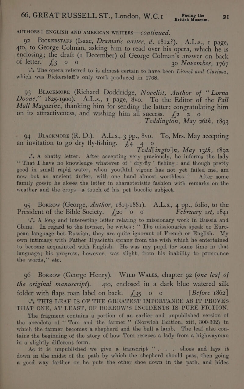 British Museum. AUTHORS : ENGLISH AND AMERICAN WRITERS—continued. 92 Bicxerstarr (Isaac, Dramatic writer, d. 1812?). A.L.s., 1 page, 4to, to George Colman, asking him to read over his opera, which he is enclosing; the draft (t December) of George Colman’s answer on back Onetters 2:0 0 30 November, 1767 +» The opera referred to is almost certain to have been Lionel and Clarissa, which was Bickerstaft’s only work produced in 1768. 93 Brackmore (Richard Doddridge, Novelist, Author of “ Lorna Doone,’ 1825-1900). A.L.s., 1 page, 8vo. To the Editor of the Pall Mall Magazine, thanking him for sending the latter; congratulating him on its attractiveness, and wishing him all success. {2 2 0 Teddington, May 26th, 1893 94 Bracxmore (R. D.). A.L.s., 3 pp., 8vo. To, Mrs. May accepting an invitation to go dry fly-fishing. /4 4 o Tedd|ingto|n, May 13th, 1892 «+ A chatty letter. After accepting very graciously, he informs the lady ‘‘ That I have no knowledge whatever of ‘ dry-fly ’ fishing: and though pretty good in small rapid water, when youthful vigour has not yet failed me, am now but an ancient duffer, with one hand almost worthless.’’ After some family gossip he closes the letter in characteristic fashion with remarks on the weather and the crops—a touch of his pet bucolic subject. 95 Borrow (George, Author, 1803-1881). A.L.s., 4 pp., folio, to the President of the Bible Society. {20 0 o February st, 1841 ‘ss A long and interesting letter relating to missionary work in Russia and China. In regard to the former, he writes: ‘‘ The missionaries speak ne Euro- pean language but Russian, they are quite ignorant of French or English. My own intimacy with Father Hyacinth sprang from the wish which he entertained to become acquainted with English. He was my pupil for some time in that language; his progress, however, was slight, from his inability to pronounce the words,’’ ete. g6 Borrow (George Henry). Witp Wates, chapter 92 (one leaf of the original manuscript). _4to, enclosed in a dark blue watered silk folder with flaps roan label on back. £35 0 0 [Before 1862] is THIS LEAF IS OF THE GREATEST IMPORTANCE AS IT PROVES THAT ONE, AT LEAST, OF BORROW’S INCIDENTS IS PURE FICTION. The fragment contains a portion of an earlier and unpublished version of the anecdote of ‘‘ Tom and the farmer ’’ (Norwich Edition, xii, 800-302) in which the farmer becomes a shepherd and the bull a lamb. The leat also con- tains the beginning of the story of how Tom rescues a lady from a highwayman in a slightly different form. As it is unpublished we give a transcript ‘‘. . . shoes and lays it down in the midst of the path by which the shepherd should pass, then going a good way farther on he puts the other shoe down in the path, and hidas