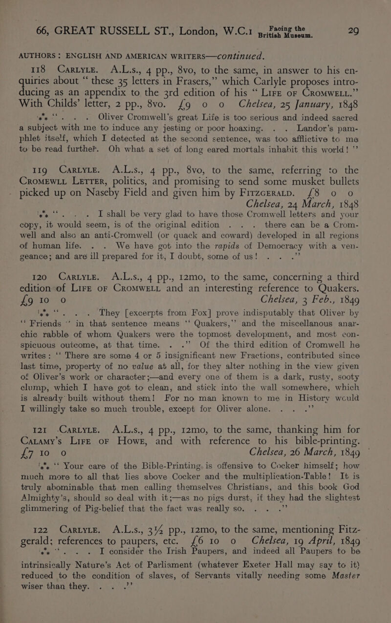 tish Museum. AUTHORS : ENGLISH AND AMERICAN WRITERS—continued. 118 CartyLe. A.L.s., 4 pp., 8vo, to the same, in answer to his en- quiries about “ these 35 letters in Frasers,” which Carlyle proposes intro- ducing as an appendix to the 3rd edition of his ‘‘ Lire or CromweELt.” With Childs’ letter, 2 pp., 8vo. {9 0 o Chelsea, 25 January, 1848 hewn Oliver Cromwell's great Life is too serious and indeed sacred a subject with me to induce any jesting or poor hoaxing. . . Landor’s pam- phlet itself, which I detected at the second sentence, was too afflictive tc ma to be read further. Oh what a set of long eared mortals inhabit this world! ”’ 119 CartytE. A.L.s., 4 pp., 8vo, to the same, referring to the CroMEWLL Lerrer, politics, and promising to send some musket bullets picked up on Naseby Field and given him by Firzcrratp. (8 o o Chelsea, 24 March, 1848 I shall be very glad to have those Cromwell letters and your copy, it would seem, is of the original edition . . . there can be a Crom- well and also an anti-Cromwell (or quack and coward) developed in all regions of human life. . . We have got into the rapids of Democracy with a ven- geance; and are ill prepared for it, I doubt, some of us! . . .” pa UR 120 CartyLE. A.L.s., 4 pp., 12mo, to the same, concerning a third edition of LirzE or CroMweELL and an interesting reference to Quakers. POR 10e 0 Chelsea, 3 Feb., 1849 | * sé es‘... They [excerpts from Fox] prove indisputably that Oliver by ‘* Friends “’ in that sentence means ‘‘ Quakers,’’ and the miscellanous anar- chic rabble of whom Quakers were the topmost development, and most con- spicuous outcome, at that time. . .’’ Of the third edition of Cromwell he writes: ‘‘ There are some 4 or 5 insignificant new Fractions, contributed since last time, property of no value at all, for they alter nothing in the view given of Oliver’s work or character ;—and every one of them is a dark, rusty, sooty clump, which I have got to clean, and stick into the wall somewhere, which is already built without them! For no man known to me in History wculd I willingly take so much trouble, except for Oliver alone. . . .”’ 121 -CartyLe. A.L.s., 4 pp., 12mo, to the same, thanking him for Catamy’s LirE oF Howe, and with reference to his bible-printing. ets | O Chelsea, 26 March, 1849 x‘. ‘‘ Your care of the Bible-Printing. is offensive to Cocker himself; how much more to all that lies above Cocker and the multiplication-Table! It is truly abominable that men calling themselves Christians, and this book God Almighty’s, should so deal with it;—as no pigs durst, if they had the slightest glimmering of Pig-belief that the fact was really so. . . .” 122 Cartyte. A.L.s., 314 pp., 12mo, to the same, mentioning Fitz- gerald; references to paupers, etc. £6 10 0 Chelsea, 19 April, 1849 ‘gs ‘*. . . I consider the Irish Paupers, and indeed all Paupers to be intrinsically Nature’s Act of Parliament (whatever Exeter Hall may say to it) reduced to the condition of slaves, of Servants vitally needing some Master wiser than they. . . .’’