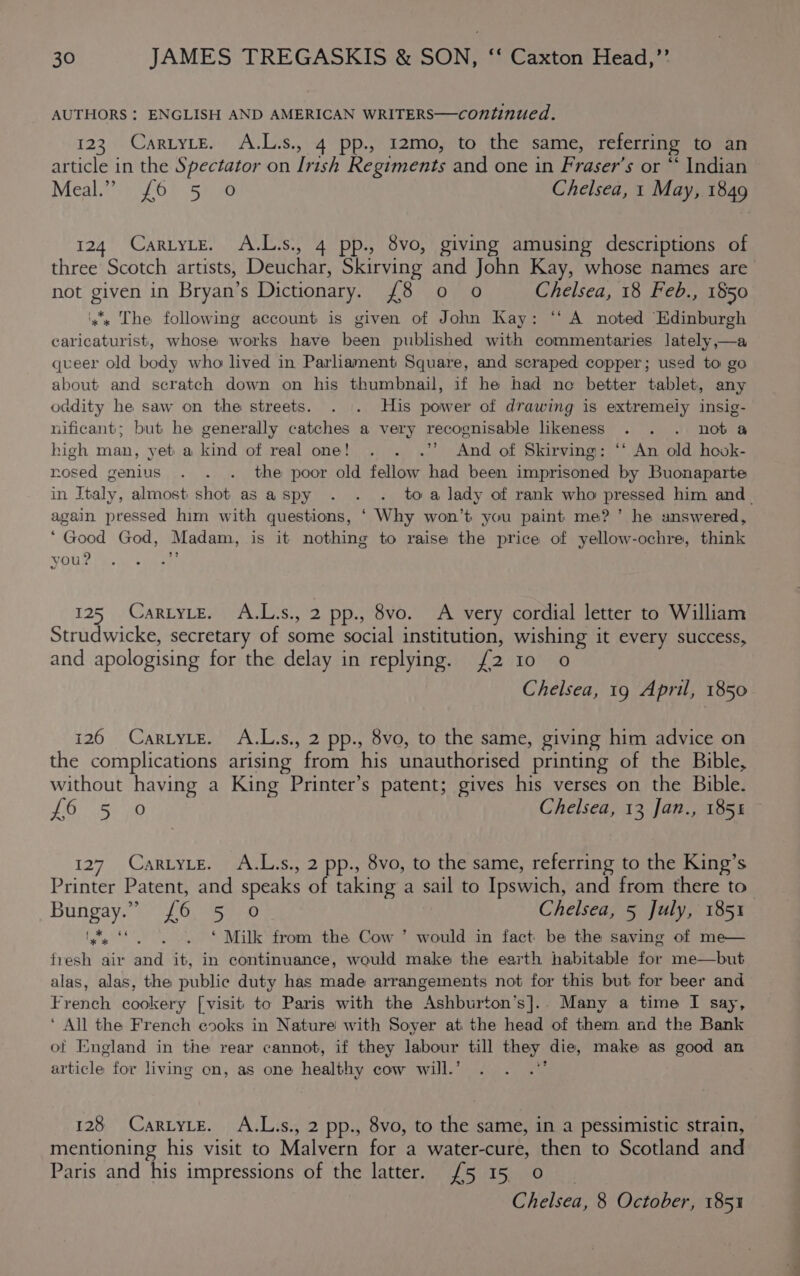 AUTHORS : ENGLISH AND AMERICAN WRITERS—continued. 123 CartyLeE. A.L.s., 4 pp., 12mo, to the same, referring to an article in the Spectator on Irish Regiments and one in Fraser’s or “ Indian Meal i046) Sie Chelsea, 1 May, 1849 124 CartyLe. A.L.s., 4 pp., 8vo, giving amusing descriptions of three Scotch artists, Deuchar, Skirving and John Kay, whose names are not given in Bryan’s Dictionary. £8 0 o Chelsea, 18 Feb., 1850 ‘x's The following account is given of John Kay: ‘“‘ A noted Edinburgh caricaturist, whose works have been published with commentaries lately,—a queer old body who lived in Parliament Square, and scraped copper; used to go about and scratch down on his thumbnail, if he had no better tablet, any oddity he saw on the streets. . |. His power of drawing is extremely insig- nificant; but he generally catches a very recognisable likeness . . . nota high man, yet a kind of real one! . . .’’ And of Skirving: ‘* An old hook- nosed genius . . . the poor old fellow had been imprisoned by Buonaparte in Italy, almost shot as aspy . . . toa lady of rank who pressed him and_ again pressed him with questions, ‘ Why won’t you paint me?’ he snswered, ‘Good God, Madam, is it nothing to raise the price of yellow-ochre, think vou? H 125 ,. CARLYLE?) 7A.L's;, 2 pp., 8vo. A very cordial letter to William Strudwicke, secretary of some social institution, wishing it every success, and apologising for the delay in replying. {2 10 o Chelsea, 19 April, 1850 126 CartyLe. A.L.s., 2 pp., 8vo, to the same, giving him advice on the complications arising from his unauthorised printing of the Bible, without having a King Printer’s patent; gives his verses on the Bible. ROR ae Chelsea, 13 Jan., 185% 127. Cartyte. A.L.s., 2 pp., 8vo, to the same, referring to the King’s Printer Patent, and speaks of taking a sail to Ipswich, and from there to’ Bungay. e&gt; {0 sae Chelsea, 5 July, 1851 Wy ‘S. . . © Milk from the Cow ’ would in fact be the saving of me— fresh air and it, in continuance, would make the earth habitable for me—but alas, alas, the public duty has made arrangements not for this but for beer and French cookery [visit to Paris with the Ashburton’s].. Many a time I say, ‘ All the French es0ks in Nature with Soyer at the head of them and the Bank of England in the rear cannot, if they labour till they die, make as good an article for living on, as one healthy cow will.’ ‘ 128 CartyLe. A.L.s., 2 pp., 8vo, to the same, in a pessimistic strain, mentioning his visit to Malvern for a water-cure, then to Scotland and Paris and his impressions of the latter. {5 15 0 Chelsea, 8 October, 1851