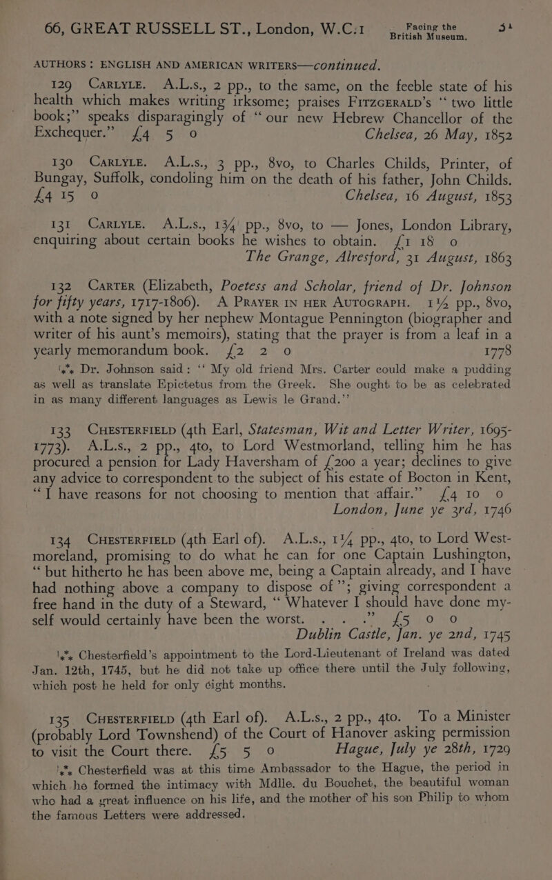 ania British Museum. AUTHORS : ENGLISH AND AMERICAN WRITERS—continued. 129 CartytE. A.L.s., 2 pp., to the same, on the feeble state of his health which makes writing irksome; praises FrrzGERALp’s “ two little book;” speaks disparagingly of “our new Hebrew Chancellor of the eexchequems aiiyidenS 7.0 Chelsea, 26 May, 1852 130 CartytE. A.L.s., 3 pp., 8vo, to Charles Childs, Printer, of Bungay, Suffolk, condoling him on the death of his father, John Childs. 131 CartyLeE. A.L.s., 134) pp., 8vo, to — Jones, London Library, enquiring about certain books he wishes to obtain. f1 18 o 132 Carter (Elizabeth, Poetess and Scholar, friend of Dr. Johnson for fifty years, 1717-1806). A PRayER IN HER AUTOGRAPH. 1144 pp., 8vo, with a note signed by her nephew Montague Pennington (biographer and writer of his aunt’s memoirs), stating that the prayer is from a leaf in a yearly memorandum book. /2 2 o 1778 'y* Dr. Johnson said: ‘‘ My old friend Mrs. Carter could make a pudding as well as translate Epictetus from the Greek. She ought to be as celebrated in as many different languages as Lewis le Grand.”’ 133. CHESTERFIELD (4th Earl, Statesman, Wit and Letter Writer, 1695- 1773). A.L.s., 2 pp., 4to, to Lord Westmorland, telling him he has procured a pension for Lady Haversham of £200 a year; declines to give any advice to correspondent to the subject of his estate of Bocton in Kent, “T have reasons for not choosing to mention that affair.” {4 10 0 London, June ye 3rd, 1746 134 CHESTERFIELD (4th Earl of). A.L.s., 114 pp., 4to, to Lord West- moreland, promising to do what he can for one Captain Lushington, “ but hitherto he has been above me, being a Captain already, and I have had nothing above a company to dispose of’; giving correspondent a free hand in the duty of a Steward, “ Whatever I should have done my- 9 self would certainly have been the worst. . . .” {£5 0 0 Dublin Castle, Jan. ye 2nd, 1745 *, Chesterfield’s appointment to the Lord-Lieutenant of Ireland was dated Jan. 12th, 1745, but he did not take up office there until the July following, which post he held for only ¢ight months. 135 CHESTERFIELD (4th Earl of). A.L.s., 2 pp., 4to. To a Minister (probably Lord Townshend) of the Court of Hanover asking permission to visit the Court there. {5 5 0 Hague, July ye 28th, 1729 ', Chesterfield was at this time Ambassador to the Hague, the period in which he formed the intimacy with Mdlle. du Bouchet, the beautiful woman who had a vreat influence on his life, and the mother of his son Philip to whom the famous Letters were addressed.