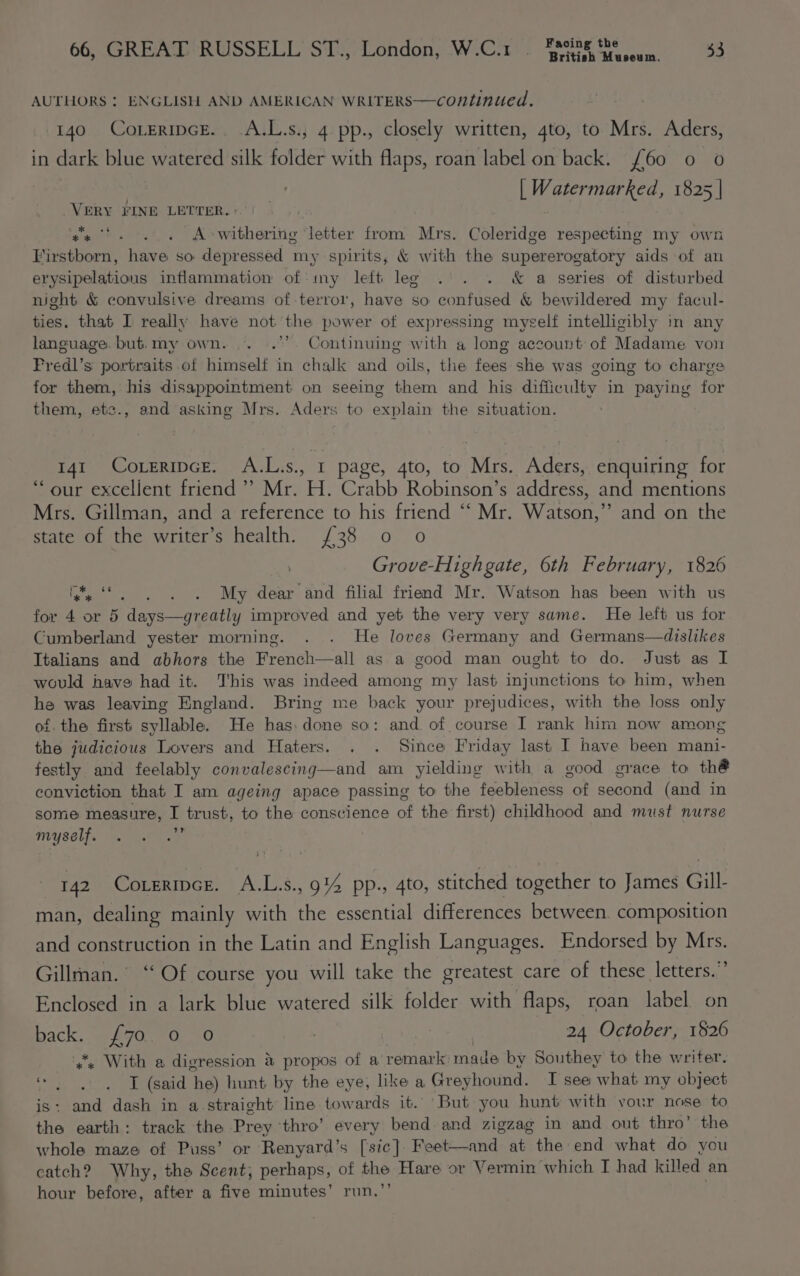 AUTHORS : ENGLISH AND AMERICAN WRITERS—continued. 140 CoreripcE. A.L.s., 4 pp., closely written, 4to, to Mrs. Aders, in dark blue watered silk folder with flaps, roan label on back. £60 0 o WEE d ets 1825 | VERY FINE LETTER.» ‘ge... A&gt;owithering ‘letter from Mrs. Coleridge respecting my own Firstborn, have so depressed my spirits, &amp; with the supererogatory aids of an erysipelatious inflammation of: my left leg . . . &amp; a series of disturbed night &amp; convulsive dreams of terror, have so confused &amp; bewildered my facul- ties. that I really have not the power of expressing myself intelligibly in any language. but. my own. * Continuing with a long account of Madame von Fredl’s portraits of himself in chalk and oils, the fees she was going to charge for them, his disappointment on seeing them and his difficulty in paying for them, etc., and asking Mrs. Aders to explain the situation. 141 COLERIDGE. ALP as oy page, 4to, to Nite Aders, enquiring for ‘our excellent friend ’’ Mr. H. Crabb Robinson’s address, and mentions Mrs. Gillman, and a reference to his friend ‘“‘ Mr. Watson,” and on the state of the writer’s health. /38 0 o . Grove-Highgate, 6th February, 1826 ie‘! .0. 0. 0.06 My dear and filial friend Mr. Watson has been with us for 4 or 5 days—greatly improved and yet the very very same. He left us for Cumberland yester morning. . . He loves Germany and Germans—dislikes Italians and abhors the French—all as a good man ought to do. Just as I would have had it. This was indeed among my last injunctions to him, when he was leaving England. Bring me back your prejudices, with the loss only of. the first syllable. He has: done so: and of course I rank him now among the judicious Lovers and Haters. . . Since Friday last I have been mani- festly and feelably convalescing—and am yielding with a good grace to th® conviction that I am ageing apace passing to the feebleness of second (and in some measure, I trust, to the conscience of the first) childhood and must nurse myself. ~ 142 Coxeripce. A.L.s., 9% pp., 4to, stitched together to James Gill- man, dealing mainly with the essential differences between. composition and construction in the Latin and English Languages. Endorsed by Mrs. Gillman. “Of course you will take the greatest care of these letters.” Enclosed in a lark blue watered silk folder with flaps, roan label on sass AP Oy) | 24 October, 1826 With a digression &amp; propos of a’ remark: made by Southey to the writer. «| T (said he) hunt by the eye, like a Greyhound. I see what my object is: and dash in a straight line towards it. But you hunt with your nose to the earth: track the Prey ‘thro’ every bend and zigzag in and out thro’ the whole maze of Puss’ or Renyard’s [sic]. Feet—and at the end what do you catch? Why, the Scent, perhaps, of the Hare or Vermin ‘which I had killed an hour before, after a five minutes’ run.,’’