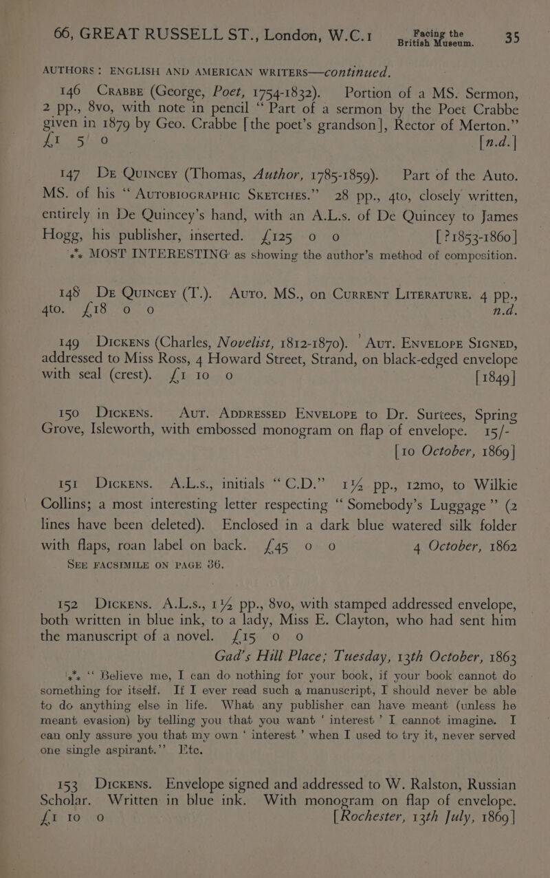 British Museum. AUTHORS ; ENGLISH AND AMERICAN WRITERS—continued. 146 CraspE (George, Poet, 1754-1832). Portion of a MS. Sermon, 2 pp-, 8vo, with note in pencil “ Part of a sermon by the Poet Crabbe given in 1879 by Geo. Crabbe [the poet’s grandson], Rector of Merton.” Ji OStiib (n.d. | 147 De Quincey (Thomas, Author, 1785-1859). Part of the Auto. MS. of his “ Aurosiocrapuic SkercHes.” 28 pp., 4to, closely written, entirely in De Quincey’s hand, with an A.L.s. of De Quincey to James Hogg, his publisher, inserted. {£125 0 o [ 21853-1860 | «* MOST INTERESTING as showing the author’s method of composition. 145 De Quincey (T.). Avro. MS., on Current LITERATURE. 4 pp., aOcMe TOO. O n.d. 149 Dickens (Charles, Novelist, 1812-1870). | Aur. ENvELopE SIGNED, addressed to Miss Ross, 4 Howard Street, Strand, on black-edged envelope with seal (crest). {1 10 0 [ 1849 | 150 Dickens. Aur. AppressEp ENvELoPE to Dr. Surtees, Spring Grove, Isleworth, with embossed monogram on flap of envelope. 15/- [10 October, 1869 | 151 Dickens. A.L.s., initials “C.D.” 114 pp., 12mo, to Wilkie Collins; a most interesting letter respecting ‘“‘ Somebody’s Luggage” (2 lines have been deleted). Enclosed in a dark blue watered silk folder with flaps, roan label on back. £45 0 0 4 October, 1862 SEE FACSIMILE ON PAGE 386. 152 Dickens. A.L.s., 114 pp., 8vo, with stamped addressed envelope, both written in blue ink, to a lady, Miss E. Clayton, who had sent him the manuscript of a novel. {15 0 0 Gad’s Hill Place; Tuesday, 13th October, 1863 ‘yx ‘* Believe me, I can do nothing for your book, if your book cannot do something for itself. If I ever read such a manuscript, I should never be able to do anything else in life. What any publisher can have meant (unless he meant evasion) by telling you that you want ‘ interest ’ I cannot imagine. I can only assure you that my own ‘ interest ’ when I used to try it, never served one single aspirant.’’ Ite. 153 Dickens. Envelope signed and addressed to W. Ralston, Russian Scholar. Written in blue ink. With monogram on flap of envelope. Bey TO\20 [ Rochester, 13th July, 1869 |