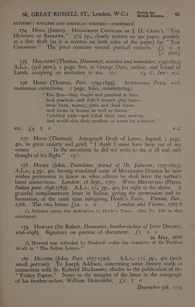 British Museum. AUTHORS : ENGLISH AND AMERICAN WRITERS—continued. 174 Hoce (James). Hotocrapy Criricism or J. H. Craic’s “ THE Huntine or Baptewe.” 3% pp., closely written on 4to paper, possibly as a first draft (as it is written on both sides of the paper) for ‘‘ THE Cuampion.” The piece contains several poetical extracts. {£3 0 0 [c. 1816 | 175 Hotcrorr (Thomas, Dramatist, novelist and translator, 1745-1809) A.L.s., (3rd pers.), 1 page, 8vo, to George Dyer, author, and friend of Lamb, accepting an invitation to tea. 10/- 13,8 Gila wien a. 176 Hoop (Thomas, Poet, 1799-1845). AvuToGRAPH Poem, with numerous corrections. 1 page, folio, commencing : * The Men—they fought and gambled at: fairs, And poached—and didn’t respect grey hairs— Stole linen, money, plate and dead corses And broke in houses as well as horses: - Unfolded folds—and killed their own mutton, And would skin their mothers or wives for a button.”’ ete fa sh. 0 n.d. 177 Hoop (Thomas). Autograph Draft of Letter, Signed, 1 page, 4to, in great anxiety and grief, “I think I must have been out of my senses. . . . In the meantime he did not write to me at all and only thought of his flight.” 15/- 178 Hoore (John, Translator, friend of Dr. Johnson, 1727-1803). A.L.s., 4 pp., 4to, having translated some of Metastasios Dramas he now wishes permission to know in what edition he shall have the author’s latest connections. London, 18 Sept., 1767. Witrn Merasrasio (Pietro, Italian poet, 1698-1782).. A.L.s., 2%4 pp., 4to, his reply to the above. A raceful complimentary letter in Italian, giving the permission and in- OBER at the same time eulogising Hoole’s Tasso. Vienna, Oct., Tsai) hevtwouletters: {12.0 0 London and Vienna, 1767-8 xs Johnson wrote the dedication to Hoole’s Tasso. (See No. 192 in this catalogue). 179 Howarp (Sir Robert, Dramatist, brother-in-law of JoHN DryveEN, 1626-1698). Signature on portion of document. f/1 0 0 20 May, 1688 ‘’, Howard was ridiculed by Shadwell under the character of Sir Positive At-all in ‘‘ The Sullen Lovers.”’ 180 Hucues (John, Poet, 1677-1720). A.L.s., 114 pp., 4to (with small portrait). To Joseph Addison, concerning some literary work in connection with Sr. Richard Blackmore; alludes to the publication of the “Friday Papers.” Notes in the margins of the letter in the autograph of his brother-in-law, William Duncombe. {2 5 0 December 5th, 1715