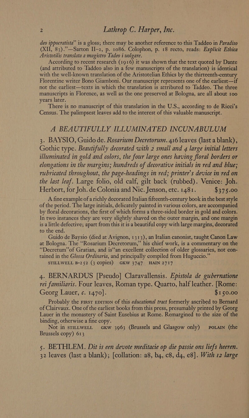 deo ippocratista’”’ is a gloss; there may be another reference to this Taddeo in Paradiso (XII, 83).”’—Sarton II-2, p. 1086. Colophon, p. 18 recto, reads: Explicit Ethica Aristotilis translata a magistro Tadeo i uolgare. According to recent research (1916) it was shown that the text quoted by Dante (and attributed to ‘Taddeo also in a few manuscripts of the translation) is identical with the well-known translation of the Aristotelian Ethics by the thirteenth-century Florentine writer Bono Giamboni. Our manuscript represents one of the earliest—if not the earliest—texts in which the translation is attributed to ‘Iaddeo. The three manuscripts in Florence, as well as the one preserved at Bologna, are all about 100 years later. There is no manuscript of this translation in the U.S., according to de Ricci’s Census. The palimpsest leaves add to the interest of this valuable manuscript. A BEAUTIFULLY ILLUMINATED INCUNABULUM 3. BAYSIO, Guido de. Rosarium Decretorum. 416 leaves (last a blank), Gothic type. Beautifully decorated with 2 small and 4 large initial letters illuminated in gold and colors, the four large ones having floral borders or elongations in the margins; hundreds of decorative initials in red and blue; rubricated throughout, the page-headings in red; printer's device in red on the last leaf. Large folio, old calf, gilt back (rubbed). Venice: Joh. Herbort, for Joh. de Colonia and Nic. Jenson, etc. 1481. $375.00 A fine example of a richly decorated Italian fifteenth-century book in the best style of the period. The large initials, delicately painted in various colors, are accompanied by floral decorations, the first of which forms a three-sided border in gold and colors. In two instances they are very slightly shaved on the outer margin, and one margin is a little defective; apart from this it is a beautiful copy with large margins, decorated to the end. Guido de Baysio (died at Avignon, 1313), an Italian canonist, taught Canon Law at Bologna. The “Rosarium Decretorum,”’ his chief work, is a commentary on the “Decretum’’of Gratian, and is‘‘an excellent collection of older glossaries, not con- tained in the Glossa Ordinaria, and principally compiled from Huguccio.” STILLWELL B-252 (3 copies) GKW 3747 HAIN 2717 4. BERNARDUS [Pseudo] Claravallensis. Epistola de gubernatione rei familiaris. Four leaves, Roman type. Quarto, half leather. [Rome: Georg Lauer, ¢. 1470]. $150.00 Probably the First eprtion of this educational tract formerly ascribed to Bernard of Clairvaux. One of the earliest books from this press, presumably printed by Georg Lauer in the monastery of Saint Eusebius at Rome. Remargined to the size of the binding, otherwise a fine copy. Not in sTILLWELL GkKw 3963 (Brussels and Glasgow only) _PoLain (the Brussels copy) 613 5. BETHLEM. Dit is cen devote meditacie op die passie ons liefs heeren. 32 leaves (last a blank); [collation: a8, b4, c8, d4, e8]. With 12 large
