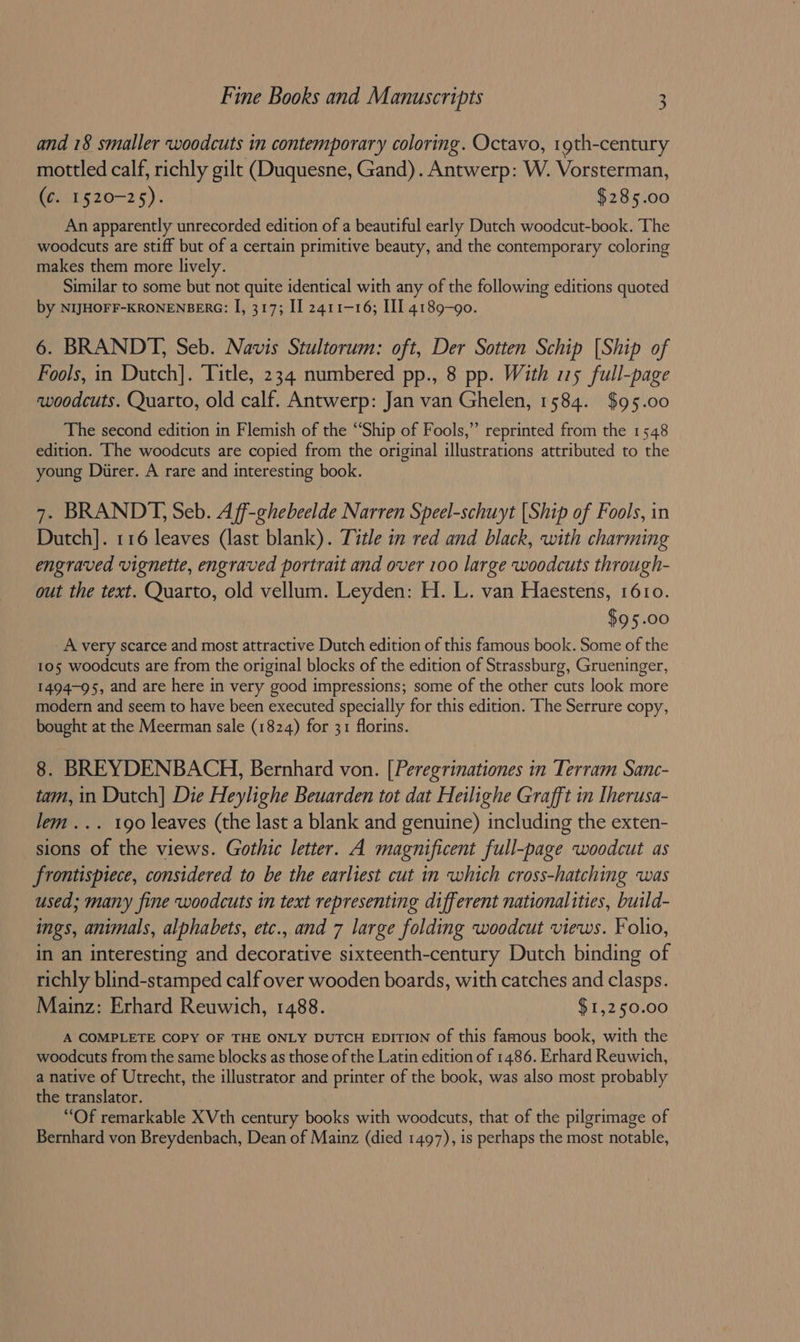 and 18 smaller woodcuts in contemporary coloring. Octavo, 1gth-century mottled calf, richly gilt (Duquesne, Gand). Antwerp: W. Vorsterman, (¢. 1520-25). $285.00 An apparently unrecorded edition of a beautiful early Dutch woodcut-book. The woodcuts are stiff but of a certain primitive beauty, and the contemporary coloring makes them more lively. Similar to some but not quite identical with any of the following editions quoted by NIJHOFF-KRONENBERG: I, 317; II 2411-16; III 4189-90. 6. BRANDT, Seb. Navis Stultorum: oft, Der Sotten Schip [Ship of Fools, in Dutch]. Title, 234 numbered pp., 8 pp. With 15 full-page woodcuts. Quarto, old calf. Antwerp: Jan van Ghelen, 1584. $95.00 The second edition in Flemish of the “Ship of Fools,” reprinted from the 1548 edition. The woodcuts are copied from the original illustrations attributed to the young Durer. A rare and interesting book. 7. BRANDT, Seb. Aff-ghebeelde Narren Speel-schuyt [Ship of Fools, in Dutch]. 116 leaves (last blank). Title in red and black, with charming engraved vignette, engraved portrait and over 100 large woodcuts through- out the text. Quarto, old vellum. Leyden: H. L. van Haestens, 1610. $95.00 _ A very scarce and most attractive Dutch edition of this famous book. Some of the 105 woodcuts are from the original blocks of the edition of Strassburg, Grueninger, 1494-95, and are here in very good impressions; some of the other cuts look more modern and seem to have been executed specially for this edition. The Serrure copy, bought at the Meerman sale (1824) for 31 florins. 8. BREYDENBACH, Bernhard von. [Peregrinationes in Terram Sanc- tam, in Dutch] Die Heylighe Beuarden tot dat Heilighe Grafft in Iherusa- lem... 190 leaves (the last a blank and genuine) including the exten- sions of the views. Gothic letter. A magnificent full-page woodcut as frontispiece, considered to be the earliest cut in which cross-hatching was used; many fine woodcuts in text representing different nationalities, build- ings, animals, alphabets, etc., and 7 large folding woodcut views. Folio, in an interesting and decorative sixteenth-century Dutch binding of richly blind-stamped calf over wooden boards, with catches and clasps. Mainz: Erhard Reuwich, 1488. $1,250.00 A COMPLETE COPY OF THE ONLY DUTCH EDITION of this famous book, with the woodcuts from the same blocks as those of the Latin edition of 1486. Erhard Reuwich, a native of Utrecht, the illustrator and printer of the book, was also most probably the translator. “Of remarkable XVth century books with woodcuts, that of the pilgrimage of Bernhard von Breydenbach, Dean of Mainz (died 1497), is perhaps the most notable,