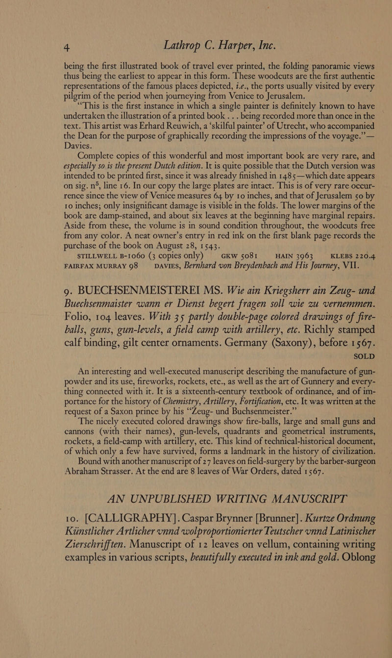 being the first illustrated book of travel ever printed, the folding panoramic views thus being the earliest to appear in this form. These woodcuts are the first authentic representations of the famous places depicted, i.¢., the ports usually visited by every pilgrim of the period when journeying from Venice to Jerusalem. ‘“This is the first instance in which a single painter is definitely known to have undertaken the illustration of a printed book . . . being recorded more than once in the text. This artist was Erhard Reuwich, a ‘skilful painter’ of Utrecht, who accompanied the Dean for the purpose of graphically recording the impressions of the voyage.” — Davies. Complete copies of this wonderful and most important book are very rare, and especially so is the present Dutch edition. It is quite possible that the Dutch version was intended to be printed first, since it was already finished in 1485—which date appears on sig. n°, line 16. In our copy the large plates are intact. This is of very rare occur- rence since the view of Venice measures 64 by to inches, and that of Jerusalem 50 by 10 inches; only insignificant damage is visible in the folds. The lower margins of the book are damp-stained, and about six leaves at the beginning have marginal repairs. Aside from these, the volume is in sound condition throughout, the woodcuts free from any color. A neat owner’s entry in red ink on the first blank page records the purchase of the book on August 28, 1543. STILLWELL B-1060 (3 copies only) GKw 5081 HAIN 3963 KLEBS 220.4 FAIRFAX MURRAY 98 DAVIES, Bernhard von Breydenbach and His Journey, VAI. g. BUECHSENMEISTEREI MS. Wie ain Kriegsherr ain Zeug- und Buechsenmaister wann er Dienst begert fragen soll wie zu vernemmen. Folio, 104 leaves. With 35 partly double-page colored drawings of fire- balls, guns, gun-levels, a field camp with artillery, etc. Richly stamped calf binding, gilt center ornaments. Germany (Saxony), before 1567. SOLD An interesting and well-executed manuscript describing the manufacture of gun- powder and its use, fireworks, rockets, etc., as well as the art of Gunnery and every- thing connected with it. It is a sixteenth-century textbook of ordinance, and of im- portance for the history of Chemistry, Artillery, Fortification, etc. It was written at the request of a Saxon prince by his ‘‘Zeug- und Buchsenmeister.”’ The nicely executed colored drawings show fire-balls, large and small guns and cannons (with their names), gun-levels, quadrants and geometrical instruments, rockets, a field-camp with artillery, etc. This kind of technical-historical document, of which only a few have survived, forms a landmark in the history of civilization. Bound with another manuscript of 27 leaves on field-surgery by the barber-surgeon Abraham Strasser. At the end are 8 leaves of War Orders, dated 1567. AN UNPUBLISHED WRITING MANUSCRIPT 10. [CALLIGRAPHY]. Caspar Brynner [Brunner]. Kurtze Ordnung Kinstlicher Artlicher vnnd wolproportionierter Teutscher unnd Latinischer Zierschrifften. Manuscript of 12 leaves on vellum, containing writing examples in various scripts, beautifully executed in ink and gold. Oblong