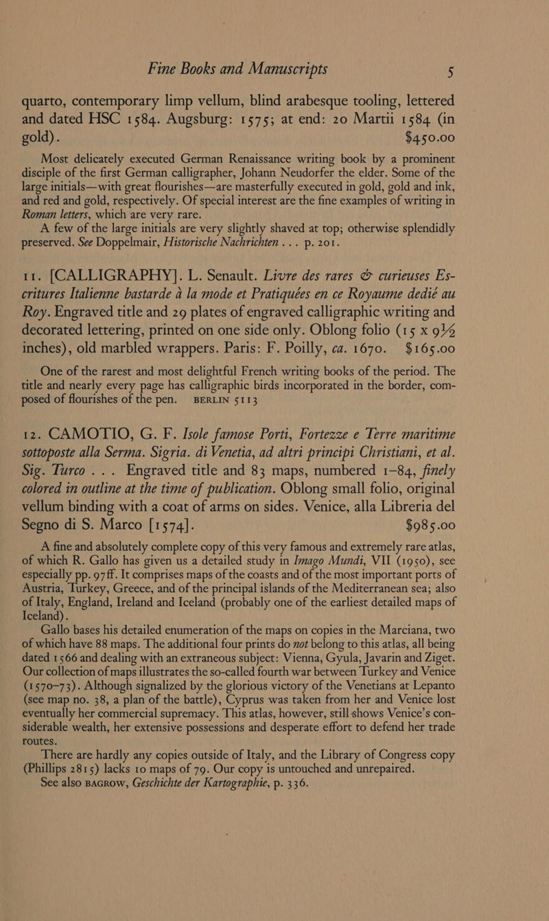 quarto, contemporary limp vellum, blind arabesque tooling, lettered and dated HSC 1584. Augsburg: 1575; at end: 20 Marti 1584 (in gold). $450.00 Most delicately executed German Renaissance writing book by a prominent disciple of the first German calligrapher, Johann Neudorfer the elder. Some of the large initials—with great flourishes—are masterfully executed in gold, gold and ink, and red and gold, respectively. Of special interest are the fine examples of writing in Roman letters, which are very rare. A few of the large initials are very slightly shaved at top; otherwise splendidly preserved. See Doppelmair, Historische Nachrichten... p. 201. 11. [CALLIGRAPHY]. L. Senault. Livre des rares &amp; curieuses Es- critures Italienne bastarde a la mode et Pratiquées en ce Royaume dedié au Roy. Engraved title and 29 plates of engraved calligraphic writing and decorated lettering, printed on one side only. Oblong folio (15 x 914 inches), old marbled wrappers. Paris: F. Poilly, ca. 1670. $165.00 One of the rarest and most delightful French writing books of the period. The title and nearly every page has calligraphic birds incorporated in the border, com- posed of flourishes of the pen. BERLIN 5113 12. CAMOTIO, G. F. Isole famose Porti, Fortezze e Terre maritime sottoposte alla Serma. Sigria. di Venetia, ad altri principi Christiani, et al. Sig. Turco... Engraved title and 83 maps, numbered 1-84, finely colored in outline at the time of publication. Oblong small folio, original vellum binding with a coat of arms on sides. Venice, alla Libreria del Segno di S. Marco [1574]. $985.00 A fine and absolutely complete copy of this very famous and extremely rare atlas, of which R. Gallo has given us a detailed study in Imago Mundi, VII (1950), see especially pp. 97ff. It comprises maps of the coasts and of the most important ports of Austria, Iurkey, Greece, and of the principal islands of the Mediterranean sea; also of Italy, England, Ireland and Iceland (probably one of the earliest detailed maps of Iceland). Gallo bases his detailed enumeration of the maps on copies in the Marciana, two of which have 88 maps. The additional four prints do vot belong to this atlas, all being dated 1566 and dealing with an extraneous subject: Vienna, Gyula, Javarin and Ziget. Our collection of maps illustrates the so-called fourth war between Turkey and Venice (1570-73). Although signalized by the glorious victory of the Venetians at Lepanto (see map no. 38, a plan of the battle), Cyprus was taken from her and Venice lost eventually her commercial supremacy. This atlas, however, still shows Venice’s con- siderable wealth, her extensive possessions and desperate effort to defend her trade routes. There are hardly any copies outside of Italy, and the Library of Congress copy (Phillips 2815) lacks 10 maps of 79. Our copy is untouched and unrepaired. See also BAGRow, Geschichte der Kartographie, p. 336.