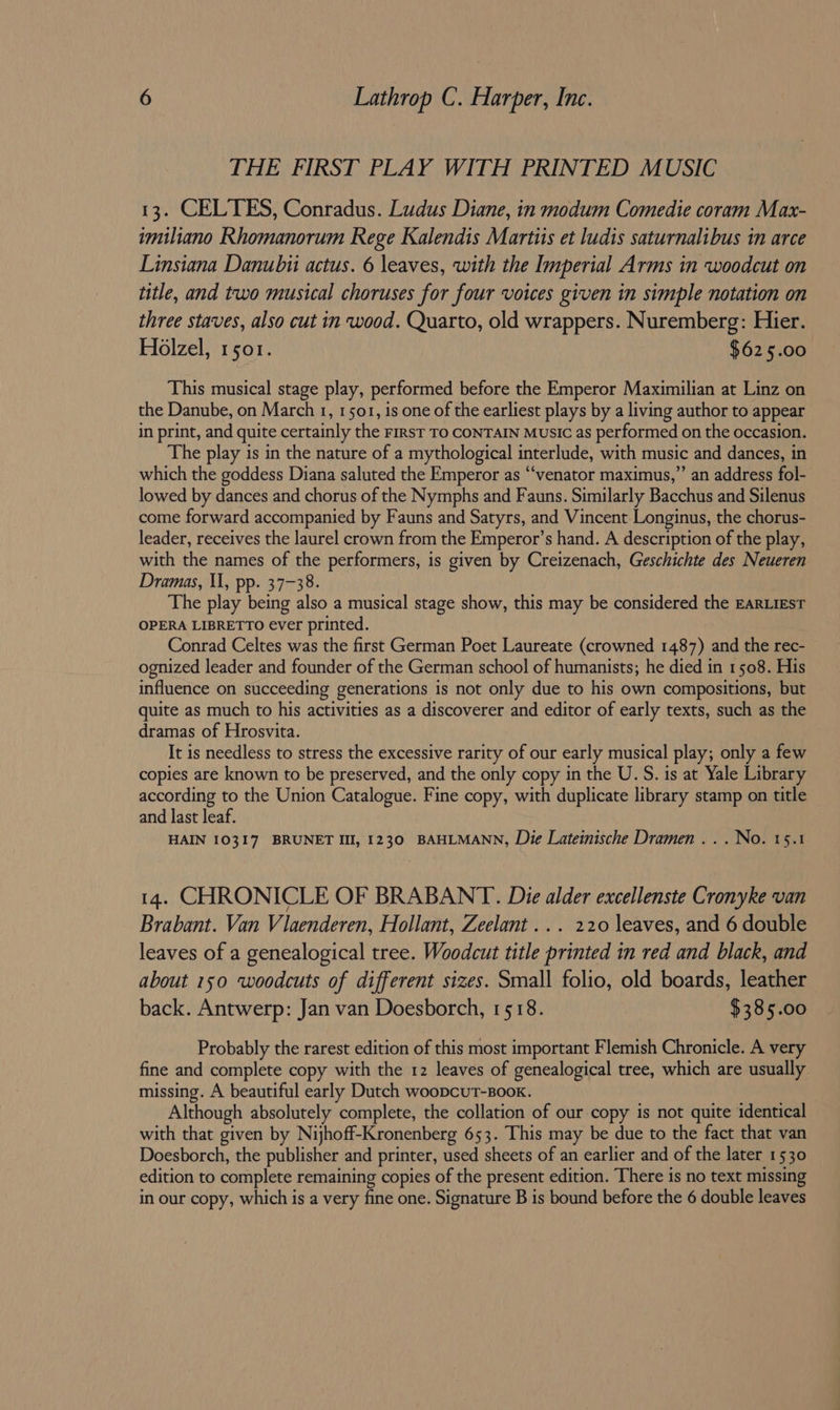 THE FIRST PLAY WITH PRINTED MUSIC 13. CELTES, Conradus. Ludus Diane, in modum Comedie coram Max- imiliano Rhomanorum Rege Kalendis Martiis et ludis saturnalibus in arce Linsiana Danubii actus. 6 leaves, with the Imperial Arms in woodcut on title, and two musical choruses for four voices given in simple notation on three staves, also cut in wood. Quarto, old wrappers. Nuremberg: Hier. Holzel, 1501. $625.00 This musical stage play, performed before the Emperor Maximilian at Linz on the Danube, on March 1, 1501, is one of the earliest plays by a living author to appear in print, and quite certainly the FIRST TO CONTAIN Music as performed on the occasion. The play is in the nature of a mythological interlude, with music and dances, in which the goddess Diana saluted the Emperor as “venator maximus,” an address fol- lowed by dances and chorus of the Nymphs and Fauns. Similarly Bacchus and Silenus come forward accompanied by Fauns and Satyrs, and Vincent Longinus, the chorus- leader, receives the laurel crown from the Emperor’s hand. A description of the play, with the names of the performers, is given by Creizenach, Geschichte des Neueren Dramas, Il, pp. 37-38. The play being also a musical stage show, this may be considered the EARLIEST OPERA LIBRETTO ever printed. Conrad Celtes was the first German Poet Laureate (crowned 1487) and the rec- ognized leader and founder of the German school of humanists; he died in 1508. His influence on succeeding generations is not only due to his own compositions, but quite as much to his activities as a discoverer and editor of early texts, such as the dramas of Hrosvita. It is needless to stress the excessive rarity of our early musical play; only a few copies are known to be preserved, and the only copy in the U. S. is at Yale Library according to the Union Catalogue. Fine copy, with duplicate library stamp on title and last leaf. HAIN 10317 BRUNET III, 1230 BAHLMANN, Die Lateinische Dramen ... No. 15.1 14. CHRONICLE OF BRABANT. Die alder excellenste Cronyke van Brabant. Van Vilaenderen, Hollant, Zeelant ... 220 leaves, and 6 double leaves of a genealogical tree. Woodcut title printed in red and black, and about 150 woodcuts of different sizes. Small folio, old boards, leather back. Antwerp: Jan van Doesborch, 1518. $385.00 Probably the rarest edition of this most important Flemish Chronicle. A very fine and complete copy with the 12 leaves of genealogical tree, which are usually missing. A beautiful early Dutch woopcutT-Boox. Although absolutely complete, the collation of our copy is not quite identical with that given by Nijhoff-Kronenberg 653. This may be due to the fact that van Doesborch, the publisher and printer, used sheets of an earlier and of the later 1530 edition to complete remaining copies of the present edition. There is no text missing in our copy, which is a very fine one. Signature B is bound before the 6 double leaves