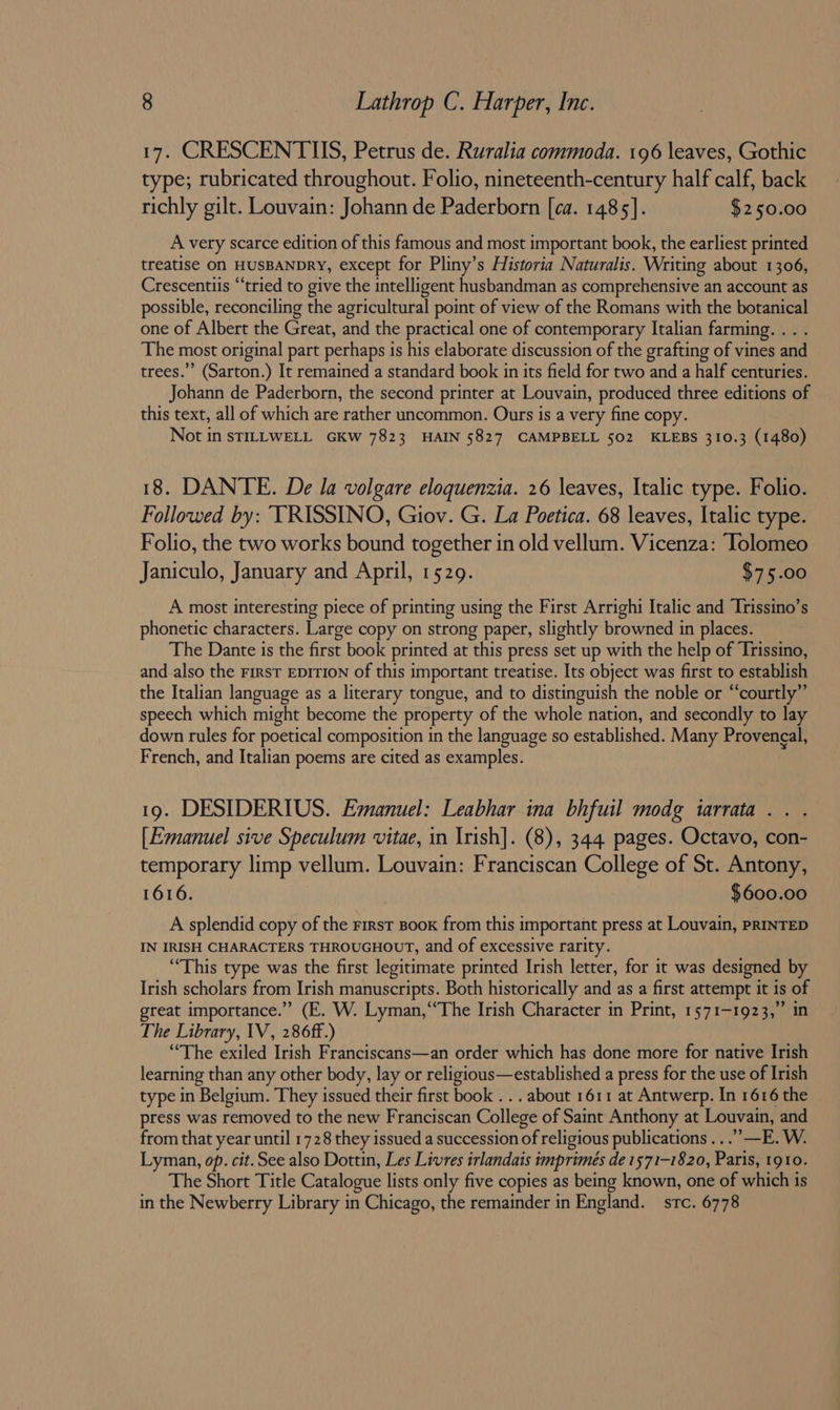 17. CRESCENTUS, Petrus de. Ruralia commoda. 196 leaves, Gothic type; rubricated throughout. Folio, nineteenth-century half calf, back richly gilt. Louvain: Johann de Paderborn [ca. 1485]. $250.00 A very scarce edition of this famous and most important book, the earliest printed treatise On HUSBANDRY, except for Pliny’s Historia Naturalis. Writing about 1306, Crescentiis “tried to give the intelligent husbandman as comprehensive an account as possible, reconciling the agricultural point of view of the Romans with the botanical one of Albert the Great, and the practical one of contemporary Italian farming. . . . The most original part perhaps is his elaborate discussion of the grafting of vines and trees.’ (Sarton.) It remained a standard book in its field for two and a half centuries. Johann de Paderborn, the second printer at Louvain, produced three editions of this text, all of which are rather uncommon. Ours is a very fine copy. Not in STILLWELL GKW 7823 HAIN 5827 CAMPBELL 502 KLEBS 310.3 (1480) 18. DANTE. De la volgare eloquenzia. 26 leaves, Italic type. Folio. Followed by: TRISSINO, Giov. G. La Poetica. 68 leaves, Italic type. Folio, the two works bound together in old vellum. Vicenza: Tolomeo Janiculo, January and April, 1529. $75.00 A most interesting piece of printing using the First Arrighi Italic and Trissino’s phonetic characters. Large copy on strong paper, slightly browned in places. The Dante is the first book printed at this press set up with the help of Trissino, and also the First EpITION of this important treatise. Its object was first to establish the Italian language as a literary tongue, and to distinguish the noble or “courtly” speech which might become the property of the whole nation, and secondly to lay down rules for poetical composition in the language so established. Many Provengal, French, and Italian poems are cited as examples. 19. DESIDERIUS. Emanuel: Leabhar ina bhfuil modg tarrata .. . [Emanuel sive Speculum vitae, in Irish]. (8), 344 pages. Octavo, con- temporary limp vellum. Louvain: Franciscan College of St. Antony, 1616. $600.00 A splendid copy of the First Book from this important press at Louvain, PRINTED IN IRISH CHARACTERS THROUGHOUT, and of excessive rarity. “This type was the first legitimate printed Irish letter, for it was designed by Irish scholars from Irish manuscripts. Both historically and as a first attempt it is of great importance.” (E. W. Lyman,“The Irish Character in Print, 1571-1923,” in The Library, 1V, 286ff.) ‘The exiled Irish Franciscans—an order which has done more for native Irish learning than any other body, lay or religious—established a press for the use of Irish type in Belgium. They issued their first book . . . about 1611 at Antwerp. In 1616 the press was removed to the new Franciscan College of Saint Anthony at Louvain, and from that year until 1728 they issued a succession of religious publications .. .’”—E. W. Lyman, op. cit. See also Dottin, Les Livres irlandais imprimes de 1571-1820, Paris, 1910. The Short Title Catalogue lists only five copies as being known, one of which is in the Newberry Library in Chicago, the remainder in England. src. 6778