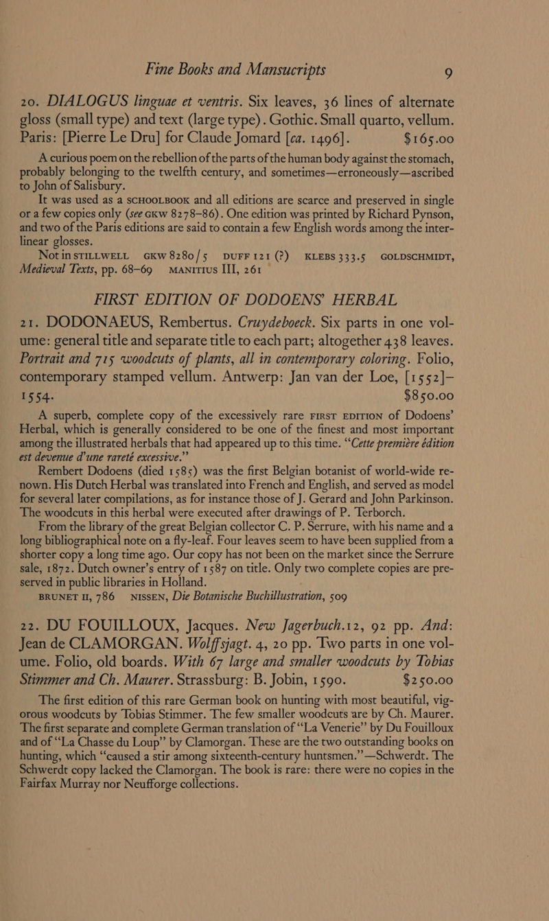 20. DIALOGUS linguae et ventris. Six leaves, 36 lines of alternate gloss (small type) and text (large type). Gothic. Small quarto, vellum. Paris: [Pierre Le Dru] for Claude Jomard [ca. 1496]. $165.00 A curious poem on the rebellion of the parts of the human body against the stomach, probably belonging to the twelfth century, and sometimes—erroneously—ascribed to John of Salisbury. It was used as a SCHOOLBOOK and all editions are scarce and preserved in single or a few copies only (see ckw 8278-86). One edition was printed by Richard Pynson, and two of the Paris editions are said to contain a few English words among the inter- linear glosses. NotinsTILLWELL GkW8280/5 DUFF121(?) KLEBS333.5 GOLDSCHMIDT, Medieval Texts, pp. 68-69 + Manitius III, 261 FIRST EDITION OF DODOENS’ HERBAL 21. DODONAEUS, Rembertus. Cruydeboeck. Six parts in one vol- ume: general title and separate title to each part; altogether 438 leaves. Portrait and 715 woodcuts of plants, all in contemporary coloring. Folio, contemporary stamped vellum. Antwerp: Jan van der Loe, [1552]- 1554: $850.00 A superb, complete copy of the excessively rare First EDITION of Dodoens’ Herbal, which is generally considered to be one of the finest and most important among the illustrated herbals that had appeared up to this time. “Cette premiere édition est devenue d’une rareté excessive.” Rembert Dodoens (died 1585) was the first Belgian botanist of world-wide re- nown. His Dutch Herbal was translated into French and English, and served as model for several later compilations, as for instance those of J. Gerard and John Parkinson. The woodcuts in this herbal were executed after drawings of P. Terborch. From the library of the great Belgian collector C. P. Serrure, with his name and a long bibliographical note on a fly-leaf. Four leaves seem to have been supplied from a shorter copy a long time ago. Our copy has not been on the market since the Serrure sale, 1872. Dutch owner’s entry of 1587 on title. Only two complete copies are pre- served in public libraries in Holland. BRUNET 1, 786 NISSEN, Die Botanische Buchillustration, 509 22. DU FOUILLOUX, Jacques. New Jagerbuch.12, 92 pp. And: Jean de CLAMORGAN. Wolffsjagt. 4, 20 pp. Iwo parts in one vol- ume. Folio, old boards. With 67 large and smaller woodcuts by Tobias Stimmer and Ch. Maurer. Strassburg: B. Jobin, 1590. $250.00 The first edition of this rare German book on hunting with most beautiful, vig- orous woodcuts by Tobias Stimmer. The few smaller woodcuts are by Ch. Maurer. The first separate and complete German translation of “La Venerie’’ by Du Fouilloux and of “La Chasse du Loup” by Clamorgan. These are the two outstanding books on hunting, which “caused a stir among sixteenth-century huntsmen.’’—Schwerdt. The Schwerdt copy lacked the Clamorgan. The book is rare: there were no copies in the Fairfax Murray nor Neufforge collections.