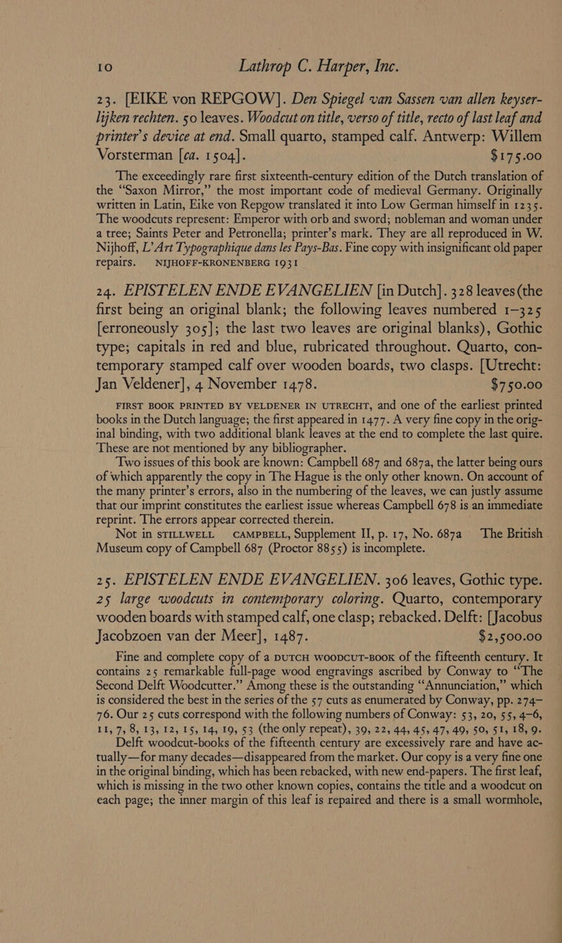 23. [EIKE von REPGOW)]. Den Spiegel van Sassen van allen keyser- lijken rechten. 50 leaves. Woodcut on title, verso of title, recto of last leaf and printer’s device at end. Small quarto, stamped calf. Antwerp: Willem Vorsterman [ca. 1504]. : $175.00 The exceedingly rare first sixteenth-century edition of the Dutch translation of the “Saxon Mirror,” the most important code of medieval Germany. Originally written in Latin, Eike von Repgow translated it into Low German himself in 1235. The woodcuts represent: Emperor with orb and sword; nobleman and woman under a tree; Saints Peter and Petronella; printer’s mark. They are all reproduced in W. Nyhoff, L’ Art Typographique dans les Pays-Bas. Fine copy with insignificant old paper repairs. | NIJHOFF-KRONENBERG 1931 24. EPISTELEN ENDE EVANGELIEN [in Dutch]. 328 leaves (the first being an original blank; the following leaves numbered 1-325 [erroneously 305]; the last two leaves are original blanks), Gothic type; capitals in red and blue, rubricated throughout. Quarto, con- temporary stamped calf over wooden boards, two clasps. [Utrecht: Jan Veldener], 4 November 1478. $750.00 FIRST BOOK PRINTED BY VELDENER IN UTRECHT, and one of the earliest printed books in the Dutch language; the first appeared in 1477. A very fine copy in the orig- inal binding, with two additional blank leaves at the end to complete the last quire. These are not mentioned by any bibliographer. ‘Two issues of this book are known: Campbell 687 and 687a, the latter being ours of which apparently the copy in The Hague is.the only other known. On account of the many printer’s errors, also in the numbering of the leaves, we can justly assume that our imprint constitutes the earliest issue whereas Campbell 678 is an immediate reprint. The errors appear corrected therein. Not in STILLWELL CAMPBELL, Supplement II, p. 17, No. 687a ‘The British Museum copy of Campbell 687 (Proctor 8855) is incomplete. 25. EPISTELEN ENDE EVANGELIEN. 306 leaves, Gothic type. 25 large woodcuts in contemporary coloring. Quarto, contemporary wooden boards with stamped calf, one clasp; rebacked. Delft: [Jacobus Jacobzoen van der Meer], 1487. $2,500.00 Fine and complete copy of a putcH woopcuT-Boox of the fifteenth century. It contains 25 remarkable full-page wood engravings ascribed by Conway to “The Second Delft Woodcutter.”’ Among these is the outstanding “Annunciation,” which is considered the best in the series of the 57 cuts as enumerated by Conway, pp. 274- 76. Our 25 cuts correspond with the following numbers of Conway: 53, 20, 55, 4-6, 11,7, 8, 13, 12, 15, 14, 19, 53 (the only repeat), 39, 22, 44, 45, 47, 49, 50, 51, 18, 9. Delft woodcut-books of the fifteenth century are excessively rare and have ac- tually—for many decades—disappeared from the market. Our copy is a very fine one in the original binding, which has been rebacked, with new end-papers. The first leaf, which is missing in the two other known copies, contains the title and a woodcut on each page; the inner margin of this leaf is repaired and there is a small wormhole,