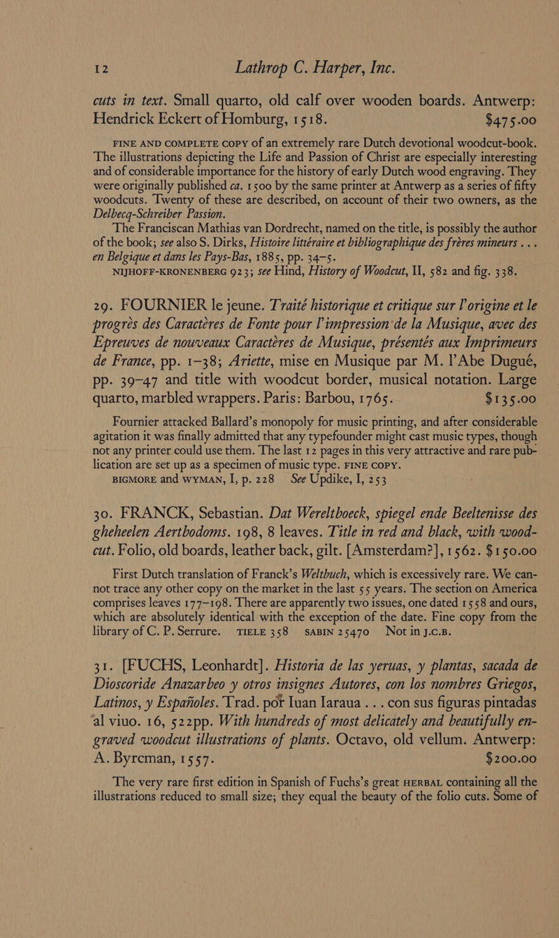 cuts in text. Small quarto, old calf over wooden boards. Antwerp: Hendrick Eckert of Homburg, 1518. $475.00 FINE AND COMPLETE Copy of an extremely rare Dutch devotional woodcut-book. The illustrations depicting the Life and Passion of Christ are especially interesting and of considerable importance for the history of early Dutch wood engraving. They were originally published ca. 1500 by the same printer at Antwerp as a series of fifty woodcuts. Twenty of these are described, on account of their two owners, as the Delbecq-Schreiber Passion. The Franciscan Mathias van Dordrecht, named on the title, is possibly the author of the book; see also S. Dirks, Histoire littéraire et bibliographique des fréres mineurs .. . en Belgique et dans les Pays-Bas, 1885, pp. 34-5. NIJHOFF-KRONENBERG 923; see Hind, History of Woodcut, II, 582 and fig. 338. 29. FOURNIER le jeune. Traite historique et critique sur lorigine et le progres des Caracteres de Fonte pour limpression'de la Musique, avec des Epreuves de nouveaux Caracteres de Musique, présentes aux Imprimeurs de France, pp. 1-38; Ariette, mise en Musique par M. l’Abe Dugueé, pp. 39-47 and title with woodcut border, musical notation. Large quarto, marbled wrappers. Paris: Barbou, 1765. $135.00 Fournier attacked Ballard’s monopoly for music printing, and after considerable agitation it was finally admitted that any typefounder might cast music types, though not any printer could use them. The last 12 pages in this very attractive and rare pub- lication are set up as a specimen of music type. FINE COPY. BIGMORE and WYMAN, I, p. 228 See Updike, I, 253 30. FRANCK, Sebastian. Dat Wereltboeck, spiegel ende Beeltenisse des gheheelen Aertbodoms. 198, 8 leaves. Title in red and black, with wood- cut. Folio, old boards, leather back, gilt. [Amsterdam?], 1562. $150.00 First Dutch translation of Franck’s Weltbuch, which is excessively rare. We can- not trace any other copy on the market in the last 55 years. The section on America comprises leaves 177-198. There are apparently two issues, one dated 1558 and ours, which are absolutely identical with the exception of the date. Fine copy from the library of C. P.Serrure. TIELE 358 saABIN 25470 Not inJ.c.s. 31. [FUCHS, Leonhardt]. Historia de las yeruas, y plantas, sacada de Dioscoride Anazarbeo otros insignes Autores, con los nombres Griegos, Latinos, y Espanoles. Trad. por Tuan Jaraua . . . con sus figuras pintadas al viuo. 16, 522pp. With hundreds of most delicately and beautifully en- graved woodcut illustrations of plants. Octavo, old vellum. Antwerp: A. Byreman, 1557. $200.00 The very rare first edition in Spanish of Fuchs’s great HERBAL containing all the illustrations reduced to small size; they equal the beauty of the folio cuts. Some of