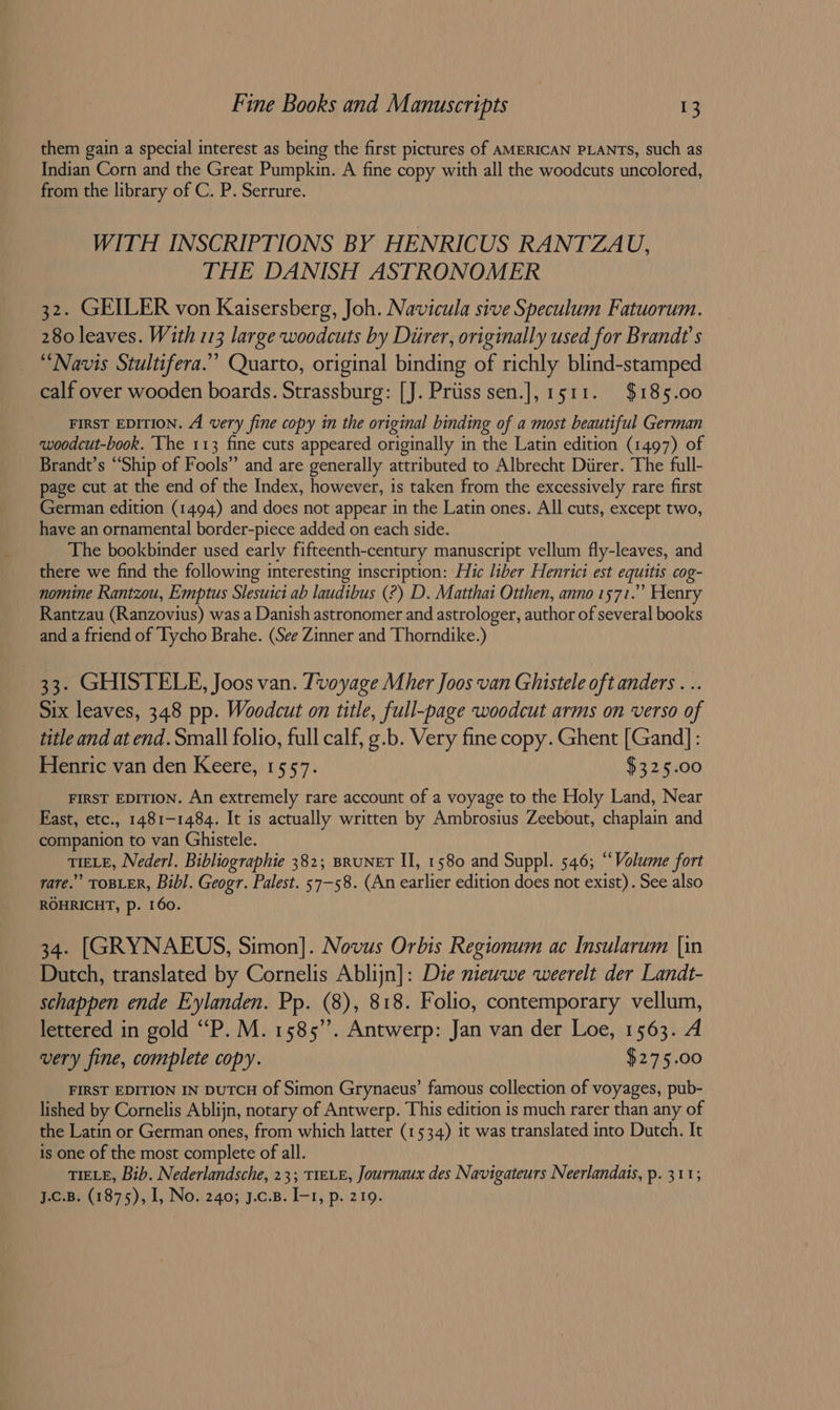 them gain a special interest as being the first pictures of AMERICAN PLANTS, such as Indian Corn and the Great Pumpkin. A fine copy with all the woodcuts uncolored, from the library of C. P. Serrure. WITH INSCRIPTIONS BY HENRICUS RANTZAU, THE DANISH ASTRONOMER 32. GEILER von Kaisersberg, Joh. Navicula sive Speculum Fatuorum. 280 leaves. With 113 large woodcuts by Diirer, originally used for Brandt's “Navis Stultifera.” Quarto, original binding of richly blind-stamped calf over wooden boards. Strassburg: [J. Priiss sen.], 1511. $185.00 FIRST EDITION. A very fine copy in the original binding of a most beautiful German woodcut-book. The 113 fine cuts appeared originally in the Latin edition (1497) of Brandt’s “Ship of Fools” and are generally attributed to Albrecht Durer. The full- page cut at the end of the Index, however, is taken from the excessively rare first German edition (1494) and does not appear in the Latin ones. All cuts, except two, have an ornamental border-piece added on each side. The bookbinder used early fifteenth-century manuscript vellum fly-leaves, and there we find the following interesting inscription: Hic liber Henrici est equitis cog- nomine Rantzou, Emptus Slesuici ab laudibus (?) D. Matthai Otthen, anno 1571.” Henry Rantzau (Ranzovius) was a Danish astronomer and astrologer, author of several books and a friend of Tycho Brahe. (See Zinner and Thorndike.) 33. GHISTELE, Joos van. Tvoyage Mher Joos van Ghistele oft anders . .. Six leaves, 348 pp. Woodcut on title, full-page woodcut arms on verso of title and at end. Small folio, full calf, g.b. Very fine copy. Ghent [Gand]: Henric van den Keere, 1557. $325.00 FIRST EDITION. An extremely rare account of a voyage to the Holy Land, Near East, etc., 1481-1484. It is actually written by Ambrosius Zeebout, chaplain and companion to van Ghistele. TIELE, Nederl. Bibliographie 382; BRUNET II, 1580 and Suppl. 546; “Volume fort rare.” TOBLER, Bibl. Geogr. Palest. 57-58. (An earlier edition does not exist) . See also ROHRICHT, Pp. 160. 34. [GRYNAEUS, Simon]. Novus Orbis Regionum ac Insularum [in Dutch, translated by Cornelis Ablijn]: Die nieuwe weerelt der Landt- schappen ende Eylanden. Pp. (8), 818. Folio, contemporary vellum, lettered in gold “P. M. 1585”. Antwerp: Jan van der Loe, 1563. A very fine, complete copy. $275.00 FIRST EDITION IN DUTCH of Simon Grynaeus’ famous collection of voyages, pub- lished by Cornelis Ablijn, notary of Antwerp. This edition is much rarer than any of the Latin or German ones, from which latter (1534) it was translated into Dutch. It is one of the most complete of all. TIELE, Bib. Nederlandsche, 23; TIELE, Journaux des Navigateurs Neerlandats, p. 311; J.c.B. (1875), I, No. 240; J.c.B. I-1, p. 219.