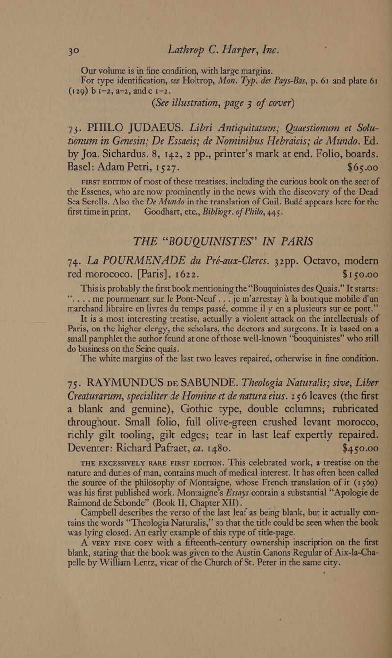 Our volume is in fine condition, with large margins. For type identification, see Holtrop, Mon. Typ. des Pays-Bas, p. 61 and plate 61 (129) b 1-2, a—2, and c 1-2. (See illustration, page 3 of cover) 73. PHILO JUDAEUS. Libri Antiquitatum; Quaestionum et Solu- tionum in Genesin; De Essaeis; de Nominibus Hebraicis; de Mundo. Ed. by Joa. Sichardus. 8, 142, 2 pp., printer’s mark at end. Folio, boards. Basel: Adam Petri, 1527. $65.00 FIRST EDITION of most of these treatises, including the curious book on the sect of the Essenes, who are now prominently in the news with the discovery of the Dead Sea Scrolls. Also the De Mundo in the translation of Guil. Budé appears here for the firsttimein print. | Goodhart, etc., Bibliogr. of Philo, 445. THE “BOUQUINISTES” IN PARIS 74. La POURMENADE du Pré-aux-Clercs. 32pp. Octavo, modern red morococo. [Paris], 1622. $ 150.00 This is probably the first book mentioning the ““Bouquinistes des Quais.”’ It starts: . ...me pourmenant sur le Pont-Neuf . . . je m’arrestay a la boutique mobile d’un marchand libraire en livres du temps passé, comme il y en a plusieurs sur ce pont.” It is a most interesting treatise, actually a violent attack on the intellectuals of Paris, on the higher clergy, the scholars, the doctors and surgeons. It is based on a small pamphlet the author found at one of those well-known “‘bouquinistes”’ who still do business on the Seine quais. The white margins of the last two leaves repaired, otherwise in fine condition. (74 75. RAYMUNDUS pve SABUNDE. Theologia Naturalis; sive, Liber Creaturarum, specialiter de Homine et de natura eius. 256 leaves (the first a blank and genuine), Gothic type, double columns; rubricated throughout. Small folio, full olive-green crushed levant morocco, richly gilt tooling, gilt edges; tear in last leaf expertly repaired. Deventer: Richard Pafraet, ca. 1480. $450.00 THE EXCESSIVELY RARE FIRST EDITION. [his celebrated work, a treatise on the nature and duties of man, contains much of medical interest. It has often been called the source of the philosophy of Montaigne, whose French translation of it (1569) was his first published work. Montaigne’s Essays contain a substantial “‘Apologie de Raimond de Sebonde”’ (Book II, Chapter XII). tains the words ““Theologia Naturalis,” so that the title could be seen when the book was lying closed. An early example of this type of title-page. A VERY FINE copy with a fifteenth-century ownership inscription on the first blank, stating that the book was given to the Austin Canons Regular of Aix-la~Cha- pelle by William Lentz, vicar of the Church of St. Peter in the same city. a ee