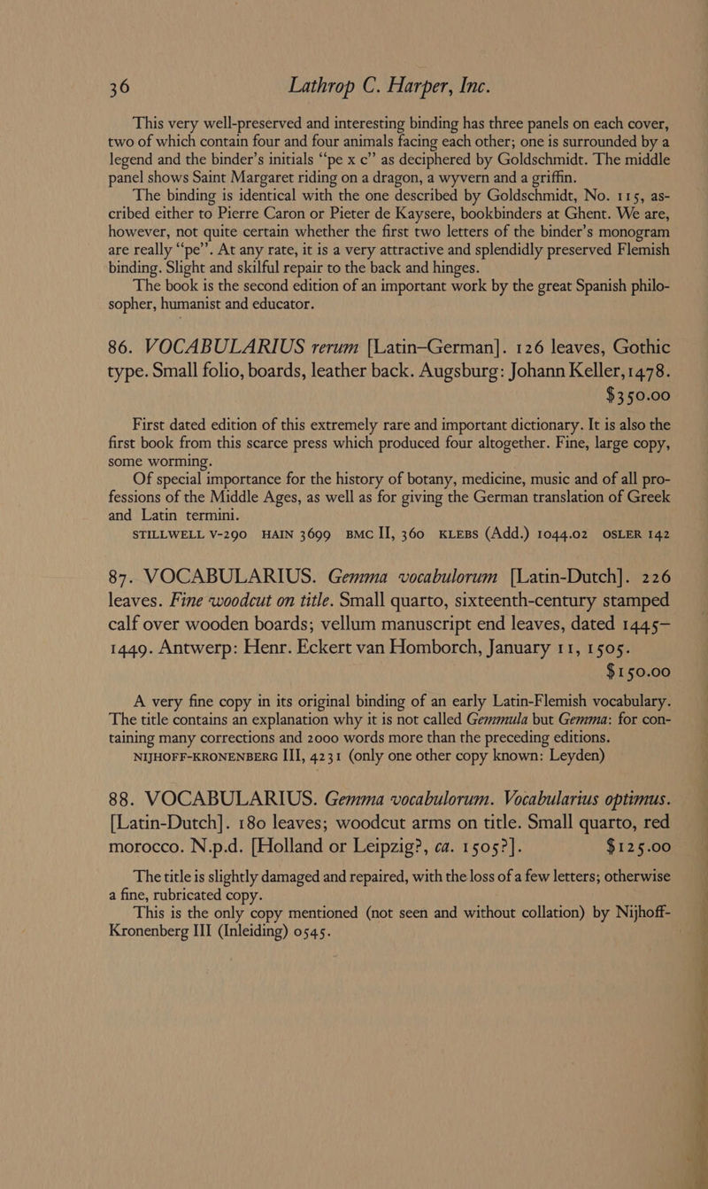 This very well-preserved and interesting binding has three panels on each cover, two of which contain four and four animals facing each other; one is surrounded by a legend and the binder’s initials “‘pe x c’”’ as deciphered by Goldschmidt. The middle panel shows Saint Margaret riding on a dragon, a wyvern and a grifhn. The binding is identical with the one described by Goldschmidt, No. 115, as- cribed either to Pierre Caron or Pieter de Kaysere, bookbinders at Ghent. We are, however, not quite certain whether the first two letters of the binder’s monogram are really “‘pe’’. At any rate, it is a very attractive and splendidly preserved Flemish binding. Slight and skilful repair to the back and hinges. The book 1s the second edition of an important work by the great Spanish philo- sopher, humanist and educator. 86. VOCABULARIUS rerum [Latin—German]. 126 leaves, Gothic type. Small folio, boards, leather back. Augsburg: Johann Keller, 1478. $350.00 First dated edition of this extremely rare and important dictionary. It is also the first book from this scarce press which produced four altogether. Fine, large copy, some worming. Of special importance for the history of botany, medicine, music and of all pro- fessions of the Middle Ages, as well as for giving the German translation of Greek and Latin termini. STILLWELL V-290 HAIN 3699 BMC II, 360 KLEBs (Add.) 1044.02 OSLER 142 87. VOCABULARIUS. Gemma vocabulorum |Latin-Dutch]. 226 leaves. Fine woodcut on title. Small quarto, sixteenth-century stamped calf over wooden boards; vellum manuscript end leaves, dated 1445- 1449. Antwerp: Henr. Eckert van Homborch, January 11, 1505. $150.00 A very fine copy in its original binding of an early Latin-Flemish vocabulary. The title contains an explanation why it is not called Gemmula but Gemma: for con- taining many corrections and 2000 words more than the preceding editions. NIJHOFF-KRONENBERG III, 4231 (only one other copy known: Leyden) 88. VOCABULARIUS. Gemma vocabulorum. Vocabulartus optimus. [Latin-Dutch]. 180 leaves; woodcut arms on title. Small quarto, red morocco. N.p.d. [Holland or Leipzig?, ca. 1505?]. $125.00 The title is slightly damaged and repaired, with the loss of a few letters; otherwise a fine, rubricated copy. Kronenberg III (Inleiding) 0545. £ a a ee ee ee ee