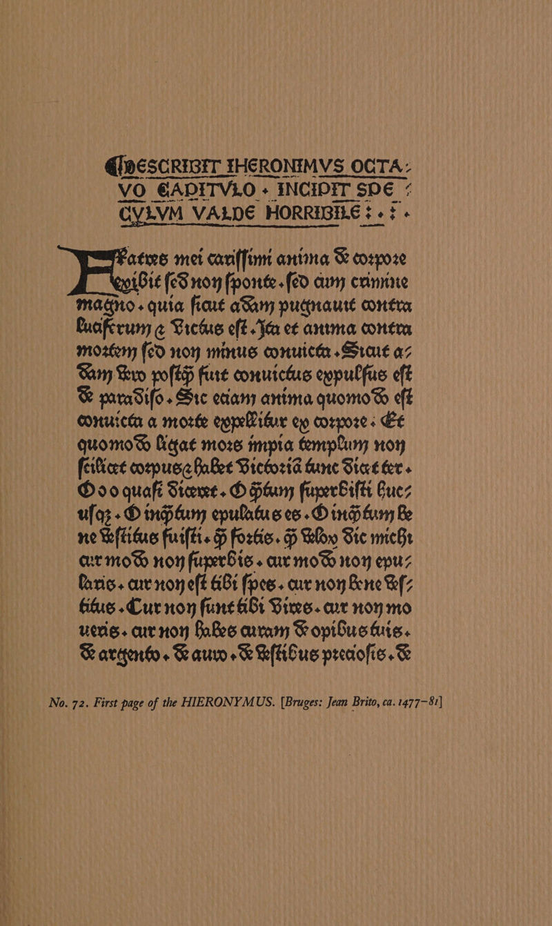 @)dESCRIGET FHERONIMVS OCTA- VO GADITVLO + INCIDIT SDE < CYLVM VALDE HORREGILE ¢ « ¢« ates met cari(finn antina 8 corpoze Bit (eS non forte «fed aun crinninie Magno. quia fiart aang pudnaure contra Cuaftrum @ Liete eff. Ie et antma contra mozteny (cd non minus onuicta Sra az Samy Kaw poftp fire conuictis eypulfus eff ® paradifo. Src eciany anima quomo®% eff conurcta a morte eopelidur ew corpores Et quomo® figat moze impta templuny noy ferlicet cozpuse Babee Victoria Aine Sine fer» D0 quaft Stee. O Herm fuperbrftt Cues ufoz + O ngitum epulatus co .D ing funy Be ne keftitue fui(ti. fortic. H Blow Ste micBe mt mow® non furerBie. cur mo® toy epuz faris. cur non eft &amp;8t foes. cur non Bere Bz Gis. Cur noy fune br Vives. arr non mo vers. aurnon Babes aaram &amp; opibus tuts. Raraqenho. Kaur eK K(lilue predofie.&amp; No. 72. First page of the HIERONYMUS. (Bruges: Jean Brito, ca. 1477-81)