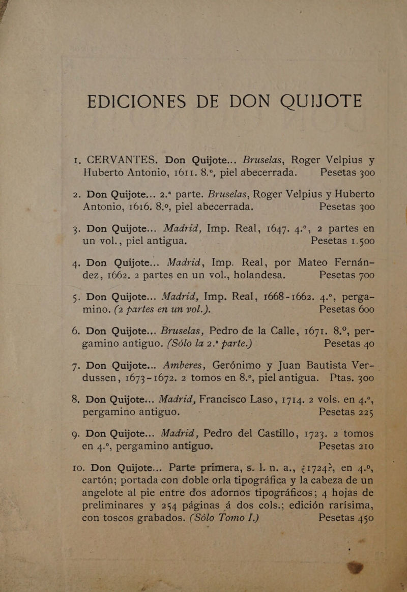EDICIONES DE DON QUIJOTE 1, CERVANTES. Don Quijote... Bruselas, Roger Velpius y Huberto Antonio, 1611. 8.°, piel abecerrada. Pesetas 300 2. Don Quijote... 2. parte. Bruselas, Roger Velpius y Huberto Antonio, 1616, 8.°, piel abecerrada. Pesetas 300 3. Don Quijote... Madrid, Imp. Real, 1647. 4.°, 2 partes en un vol., piel antigua. Pesetas 1.500 4. Don Quijote... Madrid, Imp. Real, por Mateo Ferndn- dez, 1662. 2 partes en un vol., holandesa. Pesetas 700 5. Don Quijote... Madrid, Imp. Real, 1668-1662. 4.°, perga- mino. (2 partes en un vol.). Pesetas 600 6. Don Quijote... Bruselas, Pedro de la Calle, 1671. 8.°, per- gamino antiguo. (Sdlo la 2.* parte.) Pesetas 40 dussen, 1673-1672. 2 tomos en 8.°, piel antigua. Ptas. 300 8. Don Quijote... Madrid, Francisco Laso, 1714. 2 vols. en 4.°, pergamino antiguo. Pesetas 225 g. Don Quijote... Madrid, Pedro del Castillo, 1723. 2 tomos en 4.°, pergamino antiguo. Pesetas 210 angelote al pie entre dos adornos tipograficos; 4 hojas de