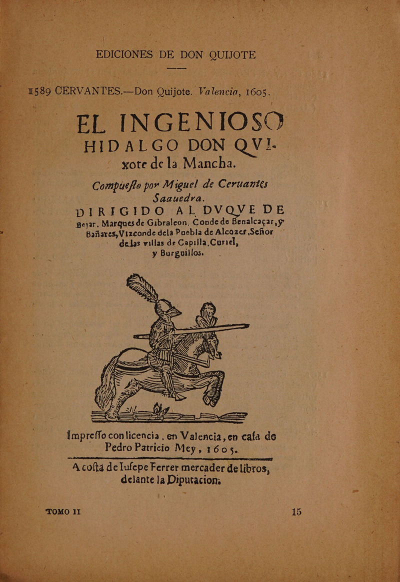 1589 CERVANTES.—Don Quijote. Valencia, 1605. EL INGENIOSQ HIDALGO DON QV!I. xote de la Mancha. Compuefio por M iguel de Ceruantts | Saauedra. DIRIGIDO AL DVQVE DE geyar, Marques de Gibraleon, Conde de Benalcacar,y Baflares,Vizconde dela Paebla de Alcozes Seftor gedas villas de Capilla,Coriel, y Burguillos. ~ moa af 1) RX ALLER Impreffo conlicencia . en Valencia, en cafa de Pedro Patricio Mey, 1605. een Sy oa eS ASTON LES A colta de Iufepe Ferrer mercader de libros, delante la Diputacions TOMO II 15 a ae