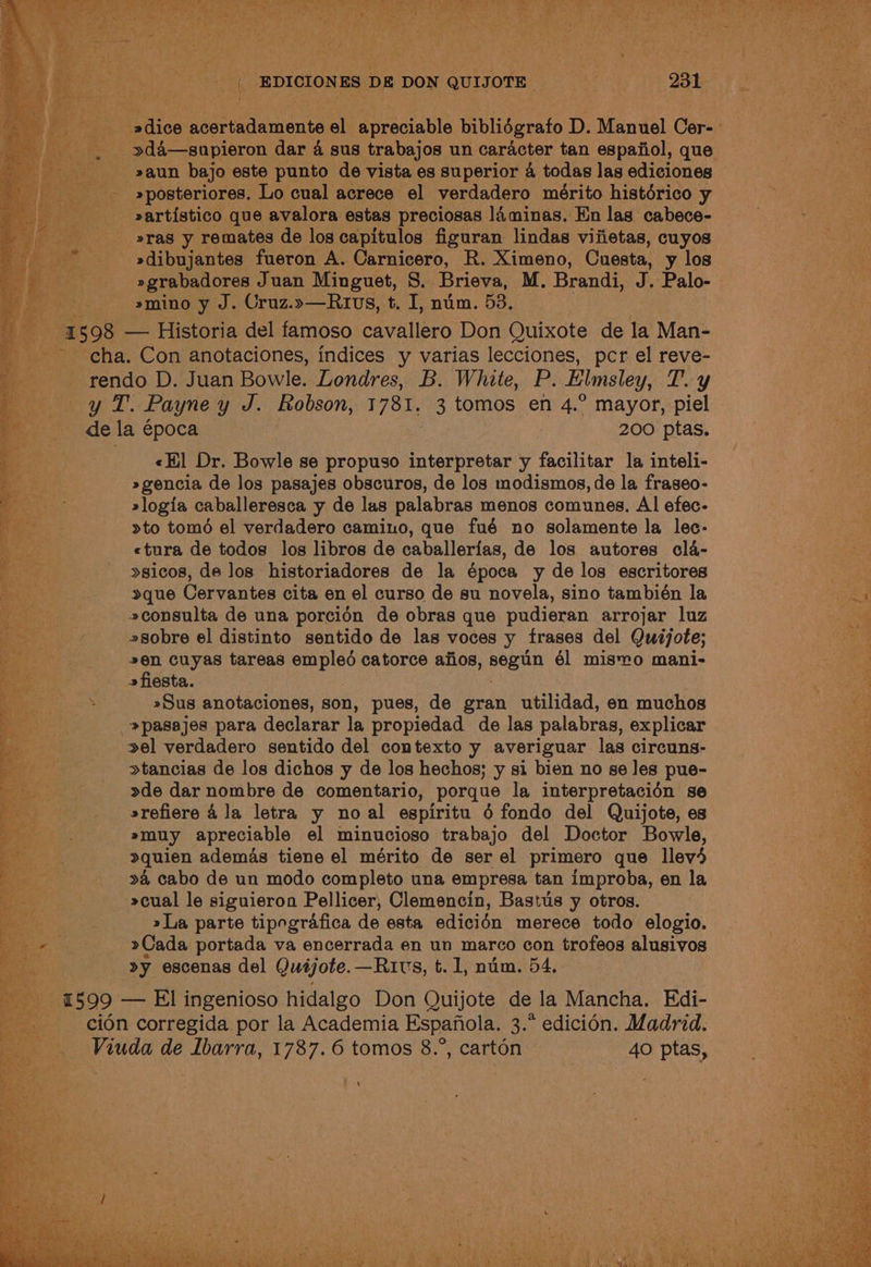 i »posteriores. Lo cual acrece el verdadero mérito histérico y »artistico que avalora estas preciosas laminas. En las cabece- _ eras y remates de los capitulos figuran lindas vifietas, cuyos »dibujantes fueron A. Carnicero, R. Ximeno, Cuesta, y los »grabadores Juan Minguet, S. Brieva, M. Brandi, J. Palo- »mino y J. Cruz.»—Rrvs, t. I, num. 53. 4508 — Historia del famoso cavallero Don Quixote de la Man- cha. Con anotaciones, indices y varias lecciones, pcr el reve- rendo D. Juan Bowle. Londres, B. White, P. Elmsley, T. y yy &amp;izT.: Payne y J. Robson, 1 781. 3 tomos en 4.° mayor, piel de la época 200 ptas. «Hl Dr. Bowle se propuso interpretar y facilitar la inteli- »gencia de los pasajes obscuros, de los modismos, de la fraseo- »logia caballeresca y de las palabras menos comunes, Al efec- >to tomé el verdadero camino, que fué no solamente la lec- «tura de todos los libros de caballerias, de los autores cla- >sicos, de los historiadores de la época y de los escritores »que Cervantes cita en el curso de su novela, sino también la 2consulta de una porcidn de obras que pudieran arrojar luz sobre el distinto sentido de las voces y frases del Quijote; 2en cuyas tareas empled catorce afios, segtin él misYo mani- » fiesta. »Sus anotaciones, son, pues, de gran utilidad, en muchos _»pasajes para declarar la propiedad de las palabras, explicar el verdadero sentido del contexto y averiguar las circuns- »tancias de los dichos y de los hechos; y si bien no se les pue- >de dar nombre de comentario, porque la interpretacién se srefiere 4 la letra y no al espiritu 6 fondo del Quijote, es »muy apreciable el minucioso trabajo del Doctor Bowle, quien ademas tiene el mérito de ser el primero que llev4 24 cabo de un modo completo una empresa tan improba, en la »cual le siguieron Pellicer, Clemencin, Bastus y otros. »La parte tipografica de esta edicidn merece todo elogio. >Cada portada va encerrada en un marco con trofeos alusivos »y escenas del Quijote. —Ruivs, t. 1, num. 54, 1599 — El ingenioso hidalgo Don Quijote de la Mancha, Edi- - ceidn corregida por la Academia Espanola. 3.* edicién. Madrid. Viuda de Ibarra, 1787.6 tomos 8.°, carton 40 ptas, ot See. SO Pie ae Oo aes ~ en