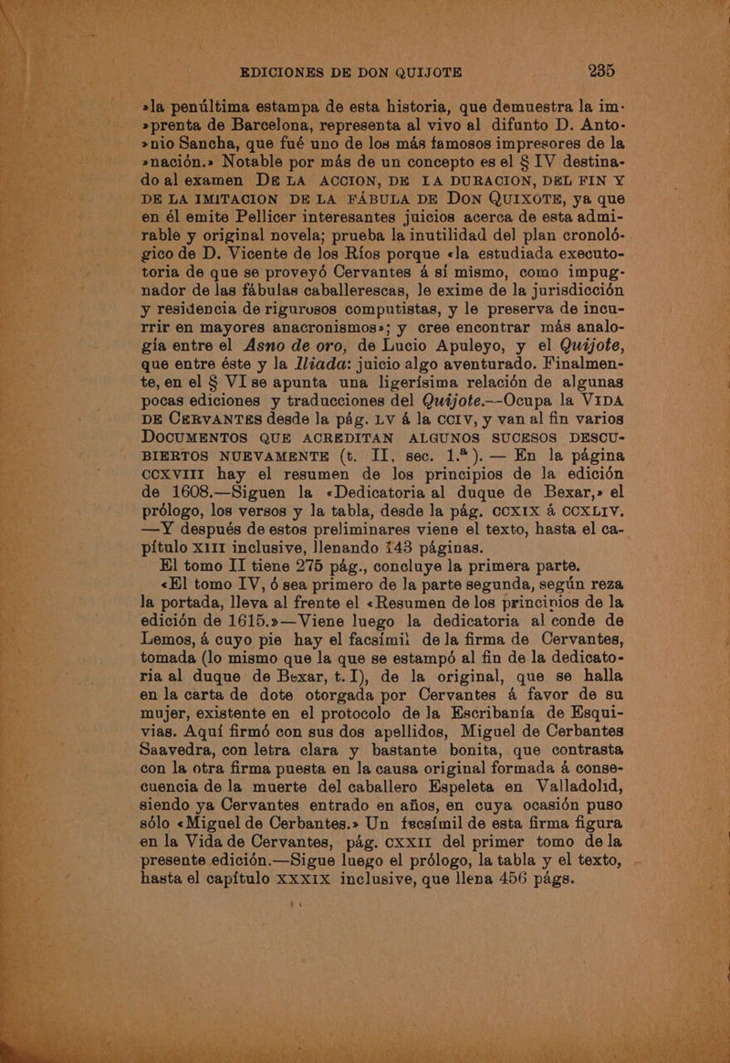 »prenta de Barcelona, representa al vivo al difunto D. Anto- »nio Sancha, que fué uno de los mas famosos impresores de la »nacidn.» Notable por mas de un concepto es el § IV destina- do al examen D&amp; LA ACCION, DE LA DURACION, DEL FIN Y¥ DE LA IMITACION DE LA FABULA DE DON QUIXOTE, ya que en él emite Pellicer interesantes juicios acerca de esta admi- rable y original novela; prueba la inutilidad del] plan cronold- gico de D. Vicente de jos Rios porque «la estudiada executo- toria de que se proveyé Cervantes 4 si mismo, como impug- nador de las fabulas caballerescas, le exime de la jurisdiccién y residencia de rigurosos computistas, y le preserva de incu- rrir en mayores anacronismos»; y cree encontrar mas analo- gia entre el Asno de oro, de Lacio Apuleyo, y el Quijote, que entre éste y la liada: juicio algo aventurado. Finalmen- te, en el § VI se apunta una ligerisima relacién de algunas pocas ediciones y traducciones del Quijote—-Ocupa la VIDA DE CERVANTES desde la pag. LV 4 la Ccrv, y van al fin varios DOCUMENTOS QUE ACREDITAN ALGUNOS SUCESOS DESCU- BIERTOS NUEVAMENTE (t. II, sec. 1.%).— En la pagina CCXVIII hay el resumen de los principios de Ja edicién de 1608.—Siguen la «Dedicatoria al duque de Bexar,» el prologo, los versos y la tabla, desde la pag. CCXIX 4 CCXLIV. —Y después de estos preliminares viene el texto, hasta el ca- pitulo x111 inclusive, lenando 743 paginas. El tomo II tiene 275 pag., concluye la primera parte. «Hl tomo IV, 6 sea primero de la parte segunda, segun reza edicién de 1615.»—Viene luego la dedicatoria al conde de Lemos, 4 cuyo pie hay el facsimi: dela firma de Cervantes, tomada (lo mismo que la que se estampé al fin de la dedicato- ria al duque de Bexar, t.I), de la original, que se halla en la carta de dote otorgada por Cervantes 4 favor de su mujer, existente en el protocolo de Ja Escribania de Hsqui- vias. Aqui firmé con sus dos apellidos, Miguel de Cerbantes Saavedra, con letra clara y bastante bonita, que contrasta con la otra firma puesta en la causa original formada 4 conse- cuencia de la muerte del caballero Hspeleta en Valladolid, siendo ya Cervantes entrado en afios, en cuya ocasidn puso solo «Miguel de Cerbantes.» Un fecsimil de esta firma figura en la Vida de Cervantes, pag. CXxX1I del primer tomo dela presente edicidn.—Sigue luego el prélogo, la tabla y el texto, hasta el capitulo XxxXIX inclusive, que llena 456 pags. Lan |