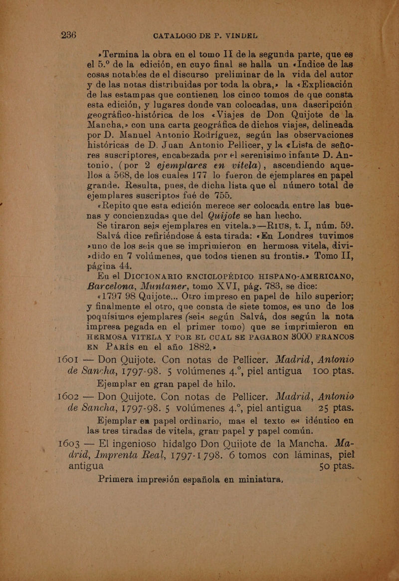 Bag SGN CATALOGO DE P. VINDEL Peer Raley ‘ onal ge B6 pet tes la obra en. ny tomo IE de la segunda pa el 5.° de la edicion, en ouye a iye se e halla aus pay histérica a los Vinies de ‘Don: “Quijot | Mancha,» con una carta geografica de dichos viajes, delinea por D. Manuel Antonio Rodriguez, segun las observacion a histéricas de D. Juan Antonio Pellicer, y la «Lista de sefio- 3, res suscriptores, encabezada por el serenisimo infante D. An- _tonio, (por 2 ejemplares en vitela), ascendiendo aque- llos a 568, de los cuales 177 lo fueron de ejemplares en papel _ grande. Resulta, pues, de dicha lista que el numero total des ejemplares suscriptos fué de 755. : «Repito que esta edicién merece ser colocada entre ee bue- ig nas y concienzudas que del Quéjote se han hecho. ios Se tiraron seis ejemplares en vitela. »—Ruvs, t. I, num. 59. Salva dice refiriéndose 4 esta tirada: «Hn Londres tuvimos - 70 2>uno de los seis que se imprimieron en hermosa vitela, divi- a 2dido en 7 volumenes, que todos tienen su frontis.» Tomo Il, pagina 44, Wp i Hn el DICCIONARIO ENCIOLOPEDICO HISPANO-AMERICANO, oe Barcelona, Muntaner, tomo XVI, pag. 783, se dice: ae oye «1797 98 Quijote... Otro impreso en papel de hilo superior; : y finalmente el otro, que consta de siete tomos, es uno de los _ Hal oe ejemplares (seis segin Salva, dos segun la nota — 1 impresa pegada en el primer tomo) que se imprimieron en HERMOSA VITELA Y POR EL CUAL SE PAGARON 3000 FRANCOS . EN Paris en el afio 1882.2 - 1601 — Don Quijote. Con notas de Pellicer. Madrid, oe aa de Sancha, 1797- 98. 5 volumenes 4.°, piel antigua ‘oo ptas. _ ae Ejemplar en gran papel de hilo. a 1602 — Don Quijote. Con notas de Pellicer. ears Antonio * de ae 1797-98. 5 volumenes 4.°, piel antigua 25 ptas. — cs. Hjemplar em papel ordinario, mas el texto es idénticoen — ak las tres tiradas de vitela, gram papel y papel comun. sa Pe belee’ — El ingenioso Se? Don pny de la Mancha. Mass Ee ee Vie gd ot eee ee ys antigua : “50 pias. Primera impresién espaiiola en miniatura,