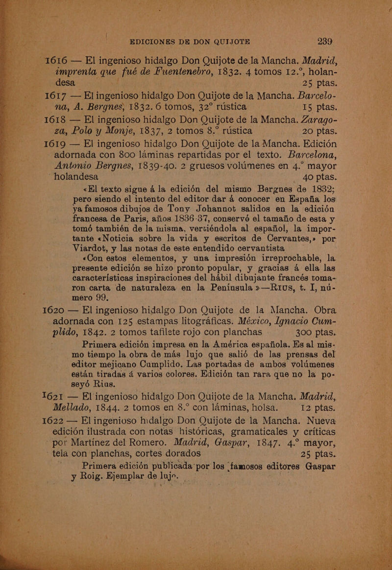 2 1616 — El ingenioso hidalgo Don Quijote de la Mancha. Madrid, umprenta ig jus de Renan a, 18 32. 4 tomos 12.°, holan- desa baie ee ptas. 1617 me ih ingenioso ihidateo Don Quijote de la Mancha. Barcelo- na, A. Bergnes, 1832.6 tomos, 32° rustica I5 ptas. ee 1618 — El ingenioso hidalgo Don Quijote de la Mancha. Zarago- za, Polo y Monje, 1837, 2 tomos 8.° rustica _ 20 ptas. 1619 — El ingenioso hidalgo Don Quijote de la Mancha. Edicién - adornada con 800 laminas repartidas por el texto. Barcelona, Antonio Bergnes, 1839-40. 2 gruesos volumenes en 4.” mayor ‘holandesa es AO tas. pe «Hl texto sigue 4 la edicion del mismo Bergnes de 1832; Boo pero siendo el intento del editor dar 4 conocer en Hspaiia los a | ya famosos dibujos de Tony Johannot salidos en la edicién ; francesa de Paris, afios 1836-37, conservo el tamaiio de esta y ie tomé también de la misma, vertiéndola al espafiol, la impor- a tante «Noticia sobre la vida y escritos de Cervantes,» por By Viardot, y las notas de este entendido cervantista. _«Con estos elementos, y una impresién irreprochable, la Be presente edicién se hizo pronto popular, y gracias 4 ella las i. caracteristicas inspiraciones del habil dibujante francés toma- Bas ‘ron carta de naturaleza | en la Peninsula »—Rt0s, t. I, nu- a mero 99. a oe 1620 — El ingenioso hidalgo Don Quijote de la Mancha. Obra Bh _adornada con 125 estampas litograficas. México, Ignacio Cum- ae plido, 1842. 2 tomos tafilete rojo con planchas 300 ptas. ea Primera edicién i impresa en la América espaiiola. Hs al mis- Ree: mo tiempo la obra de mas lujo que salid de las prensas del es editor mejicano Cumplido. Las portadas de ambos volumenes or, estan tiradas 4 varios colores. Edicion tan rara que no la po- oe seydé Rias. he 1621 — El ingenioso hidalgo Don Quijote de la Mancha. Madrid, ee Mellado, 1844. 2 tomos en 8.° con laminas, holsa. I2 ptas. _—s« 1622 — El ingenioso hidalgo Don Quijote de la Mancha. Nueva edicion ilustrada con notas histéricas, gramaticales y criticas por Martinez del Romero. Madrid, Gaspar, 1847. 4.° mayor, . tela con planchas, cortes dorados 25 ptas. ee, . Primera edicién publicada’ por los ‘famosos editores Gaspar y Roig. Hjemplar. de he