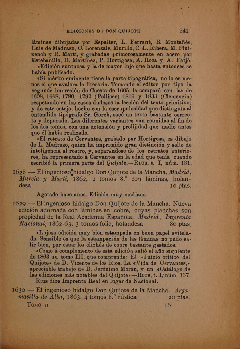 ) ' EDICION ES Ds DON QUIJOTE Oa 241 Baird as laminas lateeindis por Espalter, L. Ferrant, B. Montafiés, Luis de Madrazo, C. Lorenzale, Murillo, C. L. Ribera, M. Flui- - xench y. R. Marti, y grabadas br McRpaaeeen ts en acero ie «Edicién suntuosa y la de mayor ‘lujo que hasta entonces 8e habia publicado. | «Si mérito eminente tiene la parte ‘tipografica, no lo es me- nos el que avalora la literaria. Tomando el editor por tipo la segunda im: resion de Cuesta de 1605, la comparo con las de 1608, 1668, 1780, 1797 (Pellicer) 1819 y 1833 (Clemencin) respetando en los casos dudosos Ja leccién del texto primitivo; a Bc | y de este cotejo, hecho con la escrupulosidad que distinguia al _-—s« entendido tipégrafo Sr. Gorch, sacé un texto bastante correc- Fe: to y depurado. Las diferentes variantes van reunidas al fin de is? los dos tomos, con una extensidn y prolijidad que nadie antes yg que él habia realizado. ei” «El retrato de Cervantes, grabado por Hortigosa, es dibujo Pe de L. Madrazo, quien ha imprimido gran distincidén y sello de ae inteligencia al rostro, y, separandose de los retratos anterio- res, ha representado 4 Cervantes en la edad que tenia cuando escribio la primera parte del Quiéjote.—Rius, t. I, num. 131. 1628 — El ingeniosofhidalgo Don Quijote de la Mancha. Madrid, Murcia. y arts 1862, 2 tomos 8.° con laminas, holan- ae desa Io ptas. eae Agotado hace afios. Edicién muy mediana. te _ 16029 — El ingenioso hidalgo Don Quijote de la Mancha. Nueva - edicién adornada con laminas en cobre, cuyas planchas son 4 a ie opedsd de la Real Academia Espafiola. Madrid, Imprenta Nacional, 1862-63. 3 tomos folio, holandesa 80 ptas, : By <«Lujosa edicién muy bien estampada en buen papel avitela- ie do. Sensible es que la estampacidén de las !4minas no pudo sa- lir bien, por estar los clichés de cobre bastante gastados. «Como 4 complemento de esta edicida salid el afio siguiente de 1863 ua tomo ILI, que comprende: El «Juicio critico del Quijote» de D. Vicente de los Rios. La «Vida de Carvantes, » apreciable trabajo de D. Jerénimo Moran, y un Catalogo de ‘y las ediciones mas notables del Quijote» —Rrus, t. I;ynum. 137. _ Rius dice [mprenta Real en lugar de Nacional. 1630 — El ingenioso hidalgo Don Quijote de la Mancha. Arga- —masilla de Alba, 1863. 4 tomas 8.° rustica | _ 20 ptas.. me Tomo w 16