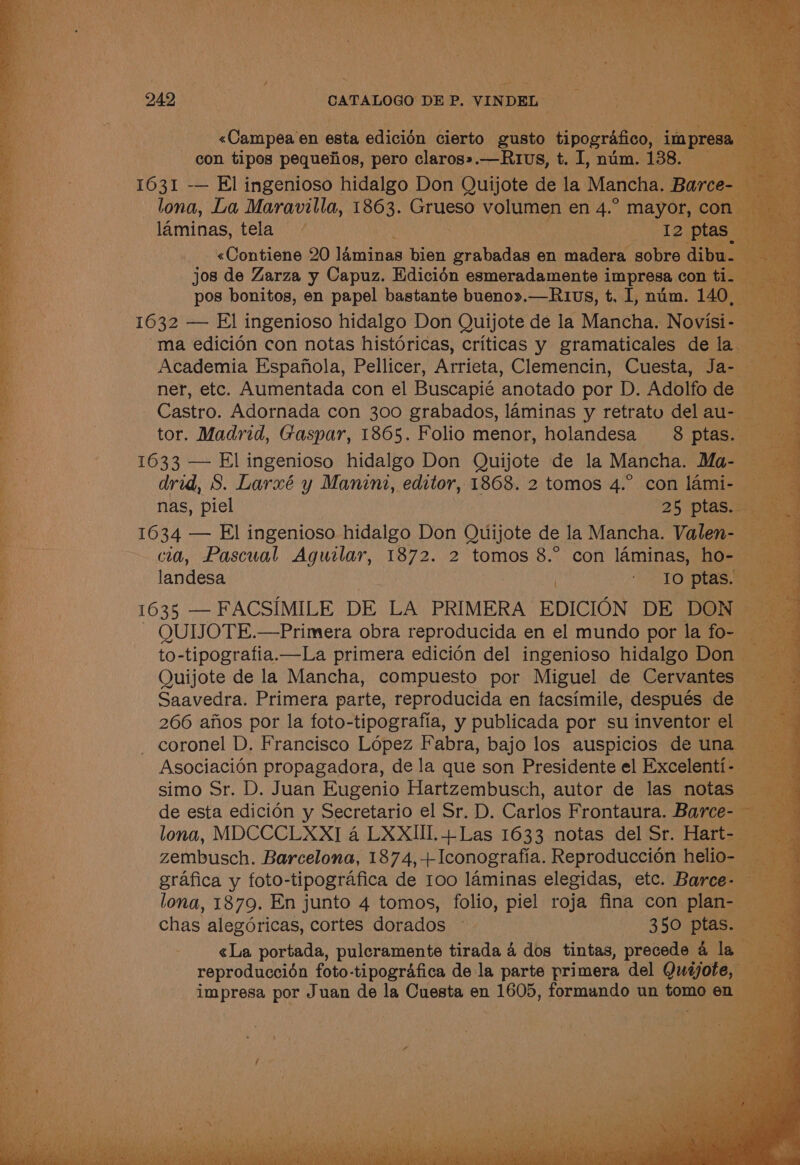 con tipos pequetios, pero ane _—R1vs, t. I, num. 138. 1631 -— El ingenioso hidalgo Don Quijote de la Mancha. B | —lona, La Maravilla, Lees ee ee en AS mayor _ laminas, a 1632 — El ingenioso hidalgo Don Oui de la Mancha, Nowisit Te ma edicién con notas historicas, criticas y gramaticales de las 3 Academia Espajfiola, Pellicer, Arrieta, Clemencin, Cuesta, Ja- ner, etc. Aumentada con el Buscapié anotado por D. Adolfo de Castro. Adornada con 300 grabados, laminas y retrato del au tor. Madrid, Gaspar, 1865. Folio menor, holandesa 8 ptas. 1633 — El ingenioso hidalgo Don Quijote de la Mancha. Ma- drid, S. Larxé y Manini, editor, 1868. 2 tomos 4.° con lami-— 7 nas, piel 25 ptas. 1634 — El ingenioso hidalgo Don Quijote de la Mancha. Valen-. cia, Pascual Aguilar, 1872. 2 tomos 8.° con laminas, ho. landesa a ptas L035) FACSIMILE DE LA PRIMERA EDICION DE DO} QUIJOTE.—Primera obra reproducida en el mundo por la fo to-tipografia.—La primera edicién del ingenioso hidalgo Don Quijote de la Mancha, compuesto por Miguel de Cervantes Saavedra. Primera parte, reproducida en facsimile, después de ou 266 afios por la foto-tipografia, y publicada por su inventor el ye coronel D. Francisco Lopez Fabra, bajo los auspicios de una x Asociacion propagadora, de la que son Presidente el Excelenti- etc simo Sr. D. Juan Eugenio Hartzembusch, autor de las notas og de esta edicion y Secretario el Sr. D. Carlos Frontaura. Barce- Brees) Be: lona, MDCCCLXXI 4 LXXIII.+Las 1633 notas del Sr. Hart- Bs. zembusch. Barcelona, 1874,+Iconografia. Reproduccién helio- ke grafica y foto-tipografica de 100 laminas elegidas, etc. Barce- — a Bmae lona, 1879. En junto 4 tomos, folio, piel roja fina con eka 3 chas alegoricas, cortes dorados © 350 ptas. «La portada, pulcramente tirada 4 dos tintas, precede 41 ta ay reproduccion foto-tipografica de la parte primera del Quijote, BEDE oes por Juan de la Cuesta en 1605, formando un poe en