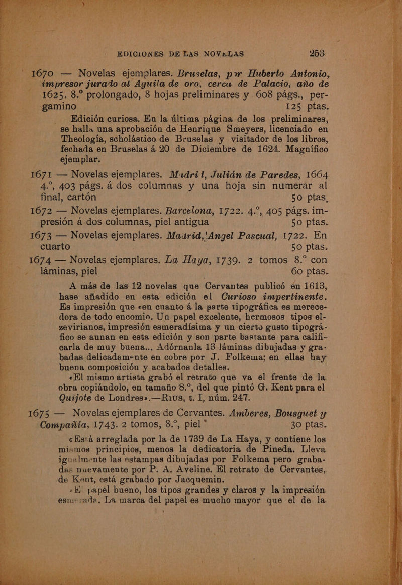 EDICLONES DE Las NOVaLAS 253 1670 — Novelas ejemplares. Bruselas, pw Huberto Antonio, a dmpresor jurado al Aguila de oro, cercu de Palacio, ano de ———s-« 4625. 8.° prolongado, 8 hojas preliminares y 608 pags., per- gamino 125 ptas. Edicién curiosa. En la ultima pagiaa de los preliminares, se halla una aprobacién de Henrique Smeyers, licenciado en Theologia, scholastico de Bruselas y visitador de los libros, fechada en Bruselas 4 20 de Diciembre de 1624. Magnifico ejemplar. eo 1671 — Novelas ejemplares. Mudril, Julian de Paredes, 1664 _ ——s- 4°, 403 pags. 4 dos columnas y una hoja sin numerar al ee final, carton 50 ptas_ «1672 — Novelas ejemplares. Barcelona, 1722. 4.°, 405 pags. im- Bi presion a dos columnas, piel antigua 50 ptas. s 1673 — Novelas ejemplares. abe dha Pascual, 1722. En is cuarto 50 ptas. aa 1674 — Novelas Bisriaincee La Ha a, 1739. 2 tomos 8.° con laminas, piel 6o ptas. Ke A mas de Jas 12 novelas que Cervantes publicé en 1613, ce hase ajiadido en esta ediciédn el Curioso impertinente. BE Es impresién que «en cuanto 4 la parte tipografica es merece- dora de todo encomio. Un papel excelente, hermosos tipos el- es zevirianos, impresién esmeradisima y un cierte gusto tipogra- ‘a fico se aunan en esta edicién y son parte bastante para califi- Pe: carla de muy buena.., Adérnanla 13 laminas dibujadas y gra- Be, badas delicadamente en cobre por J. Folkema; en ellas hay vig buena composicién y acabados detalles. a «El mismo artista grabé el retrato que va el frente de la ee obra copiandolo, en tamajio 8.°, del que pinté G. Kent para el 2 Quijote de Londres».—Ruvs, t. I, nim. 247. as 1675 — Novelas ejemplares de Cervantes. Amberes, Bousguet y ~— Compariia, 1743. 2 tomos, 8.”, piel * 30 ptas. be «Esta arreglada por la de 1739 de La Haya, y contiene los .* mismos principios, menos la dedicatoria de Pineda. Lleva a igualmente las estampas dibujadas por Folkema pero graba- ee das nuevamente por P, A. Aveline. El retrato de Cervantes, * de Kent, esta grabado por Jacquemin. »#) papel bueno, los tipos grandes y claros y la impresién esmierada, La marca del papel es mucho mayor que el de la