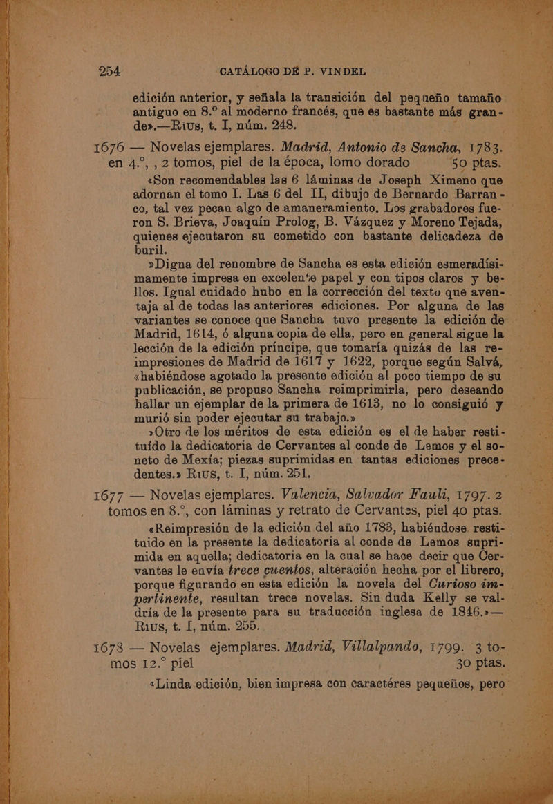 se ae ; ab ee leliner eas. Stadia tas DSi eK ta ake ice oy 254 CATALOGO DE P. VINDEL | edicién anterior, y sefiala la transicién del peg uefio tamafio. Br ta : antiguo en 8.° al moderno francés, que es bastante mas gran- de».—Rivs, t. I, num. 248. ah 1676 — Novelas ejemplares. Madrid, Antonio de Sancha, 1783, Bea, en 4.°, , 2 tomos, piel de la época, lomo dorado ‘5: ptas..” iam «Son recomendables las 6 laminas de Joseph Ximenoque adornan el tomo I. Las 6 del II, dibujode Bernardo Barran- co, tal vez pecan algo de amaneramiento, Los grabadores fue- = — ron 8S. Brieva, Joaquin Prolog, B. Vazquez y MorenoTejada, quienes ejecutaron su cometido con bastante delicadeza de Sree): buril. »Digna del renombre de Sancha es esta edicién esmeradisi- mamente impresa en excelente papel y con tipos claros y be- — er llos. Igual cuidado hubo en la correccién del textu que aven- taja al de todas las anteriores ediciones. Por alguna de las variantes se conoce que Sancha tuvo presente la edicidnde - Madrid, 1614, 6 alguna copia de ella, pero en general sigue la leccién de la edicién principe, que tomaria quizas de las re-— impresiones de Madrid de 1617 y 1622, porque segun Salva, «habiéndose agotado la presente edicién al poco tiempo de su . publicacién, se propuso Sancha reimprimirla, pero deseando hallar un ejemplar de la primera de 1613, no lo consiguidé y muri6é sin poder ejecutar su trabajo.» ane Otro de los méritos de esta edicién es el de haber resti- _ oS tuido la dedicatoria de Cervantes al conde de Lemosyelso- — neto de Mexia; piezas suprimidas en tantas ediciones Pieces ) dentes.» Ris, t. 1, num. 251. ae : , itaaeee 1677 — Novelas ejemplares. Valencia, Salvador Fault, 1797.2 tomos en 8.°, con laminas y retrato de Cervantes, piel 4o ptas. eR ainmetaeiee de la edicién del afio 1783, habiéndose. resti- = tuido en la presente la dedicatoria al MA es de Lemos supri- ~~ mida en aquella; dedicatoria en la cual se hace decir que Cer- = vantes le envia trece cuentos, alteracioén hecha por el librero, eee porque figurando en esta edicién la novela del Curiosoim- bs.