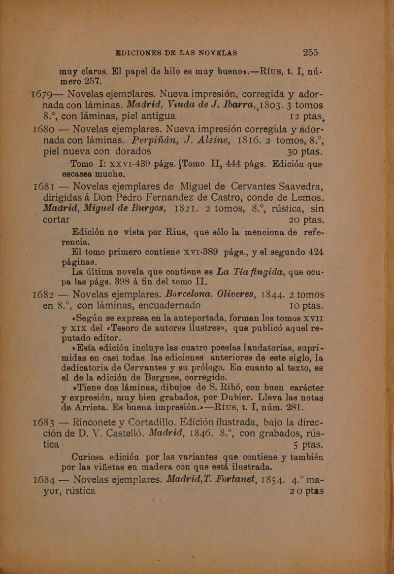 muy claros. El papel de hilo es muy bueno».—Rius, t. a nu- mero 257. nada con laminas. Madrid, Vouda de J. Ibarra, 1803. 3 tomos 1680 — Novelas ejemplares. Nueva i impresién corregida y ador- nada con laminas. Perpitidn, J. Alzine, 1816. 2 tomos, 8.”, piel nueva con dorados ~ 30 ptas. Tomo I: xxv1-439 pags. {Tomo II, 444 pags. Edicién que escasea mucho. 1681 — Novelas ejemplares de Miguel de Cervantes Saavedra, dirigidas 4a Don Pedro Fernandez de Castro, conde de Lemos. _ Madrid, Miguel de Burgos, 1821. 2 tomos, 8.°, rustica, sin cortar 20 ptas. Edicion no vista por Rius, que sdlo la menciona de refe- rencia. El tomo primero contiene Xv1-389 pags., y el segundo 424 paginas. La ultima novela que contiene es La Tia fingida, que ocu- pa Jas pags. 398 4 fin del tomo IT. 1682 — Novelas ejemplares. Barcelona, Oliveres, 1844. 2 tomos en 8.°, con laminas, encuadernado IO ptas. «Segun se expresa en la anteportada, forman los tomos XVII y x1x del «Tesoro de autores ilustres», que publicd aguel re- putado editor. »Hista edicién incluye las cuatro poesias laudatorias, supri- midas en casi todas las ediciones anteriores de este siglo, la dedicatoria de Cervantes y su prologo. En cuanto al texto, es el de la edicién de Bergnes, corregido. »Tiene dos laminas, dibujos de S. Ribd, con buen cardacter y expresién, muy bien grabados, por Dubier. Lleva las notas de Arrieta. Hs buena impresién.»—Rivs, t. I, num. 281. 1683 — Rinconete y Cortadillo. Edicién ilustrada, bajo la direc- cidn de D. V. Castell6. Madrid, 1846. 8.°, con grabados, rus- — tica 5 ptas. Curiosa ediciédn por las variantes que contiene y también por las viiietas en madera con que esta ilustrada. 1684 — Novelas ejemplares. Main td, T. Fortanet, 1854. 4.° ma- yor, rustica 20 ptas