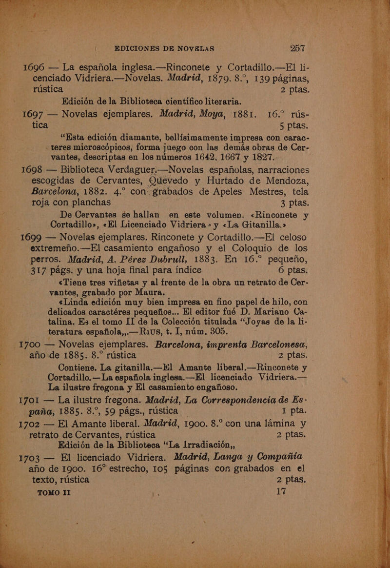 a 1696 — La espanola inglesa.—Rinconete y Cortadillo.—El li- cenciado Vidriera.—Novelas. Madrid, 1879. 8.°, 139 paginas, 1697 — Novelas ejemplares. Madrid, Moya, 1881. 16.° rus- “Hsta edicién diamante, bellisimamente impresa con carac- teres microscépicos, forma j juego con las demas obras de Cer- vantes, descriptas en los numeros 1642, 1667 y 1827. 1698 — Biblioteca Verdaguer.—Novelas espafolas, narraciones escogidas de Cervantes, Quevedo y Hurtado de Mendoza, Barcelona, 1882. 4.° con. ‘grabados de Apeles Mestres, tela roja con planchas : 3 ptas. De Cervantes se hallan en este volumen. «Rinconete y Cortadillo», «Kl Licenciado Vidriera» y «La Gitanilla.» 1699 — Novelas ejemplares. Rinconete y Cortadillo.—El celoso extremefio.—El casamiento engafioso y el Coloquio de los perros. Madrid, A. Pérez Dubrull, 1883. En 16.° pequefno, 317 pags. y una hoja final para indice 6 ptas. <Tiene tres vifietas y al frente de la obra un retrato de Cer- vantes, grabado por Maura. «Linda edicién muy bien impresa en fino papel de hilo, con delicados caractéres pequeiios... Hl editor fué D. Mariano Ca- talina. Hs el tomo IT de la Coleccidén titulada “Joyas de la li- teratura espafiola,,.— Rius, t. I, num, 305. ano de 1885. 8.° rustica 2 ptas. Contiene. La gitanilla.—K] Amante liberal.—Rinconete y Cortadillo, — La espafiola inglesa.—Hl licenciado Vidriera.— La ilustre fregona y Hl casamiento engafioso. 1701 — La ilustre fregona. Madrid, La Correspondencia de Es- pana, 1885. 8.°, 59 pags., rustica _ I pta. 1702 — El Amante liberal. Madréd, 1900. 8.° con una lamina y retrato de Cervantes, rustica 2 ptas. Edicién de la Biblioteca ‘“‘La Lrradiacidn,, 1703 — El licenciado Vidriera. Madrid, Langa y Compania afio de 1900. 16° estrecho, 105 paginas con grabados en el texto, rustica 2 ptas. TOMO II ees 17
