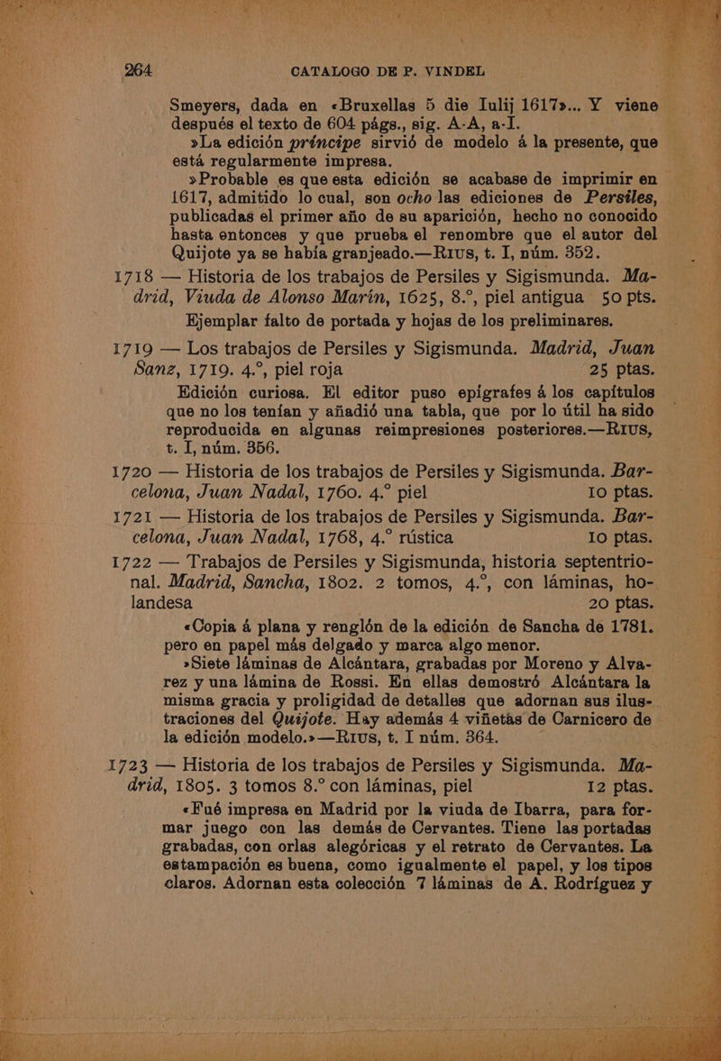 Smeyers, dada en «Bruxellas 5 die Iulij 1617»... Y viene | después el texto de 604 pags., sig. A-A, a-I. “4 >La edicién principe sirviéd de modelo 4 la presente,que - esta regularmente impresa. oe »Probable es que esta edicién se acabase de imprimir en 1617, admitido lo cual, son ocho las ediciones de Persiles, publicadas el primer ajio de su aparicién, hecho no conocido hasta entonces y que prueba el renombre que el autor del Quijote ya se habia granjeado.—Rivs, t. I, num. 352. 1718 — Historia de los trabajos de Persiles y Sigismunda. Ma- 2a drvid, Viuda de Alonso Marin, 1625, 8.°, piel antigua 50 pts. 4 Hjemplar falto de portada y hojas de los preliminares. 1719 — Los trabajos de Persiles y Sigismunda. Madrid, Juan , Sanz, 1719. 4.°, piel roja 25 ptas. a Hdicién curiosa. El editor puso epigrafes 4 los capitulos © que no los tenian y afiadié una tabla, que porloutil hasido reproducida en algunas reimpresiones posteriores.—RIUs, 7 t. I, num. 356. 1720 — Historia de los trabajos de Persiles y Sigismunda. Bar- celona, Juan Nadal, 1760. 4.° piel 10 ptas. 1721 — Historia de los trabajos de Persiles y Sigismunda. Bar- celona, Juan Nadal, 1768, 4.° rustica Io ptas. 1722 — Trabajos de Persiles y Sigismunda, historia septentrio- nal. Madrid, Sancha, 1802. 2 tomos, 4.°, con laminas, ho- landesa 20 ptas. 4 «Copia 4 plana y renglén de la edicidn de Sancha de 1781. pero en papel mas delgado y marca algo menor. 7 »Siete laminas de Alcantara, grabadas por Moreno y Alva- rez y una lamina de Rossi. En ellas demostré Alcantara la misma gracia y proligidad de detalles que adornan sus ilus- traciones del Quijote. Hay ademas 4 vifietas de Carnicero de i la edicién modelo.»—Rtvs, t. I nim. 364. 1723 — Historia de los trabajos de Persiles y Sigismunda. Ma- drid, 1805. 3 tomos 8.° con laminas, piel 12 ptas. «Fué impresa en Madrid por la viuda de Ibarra, para for- 4 mar juego con las demas de Cervantes. Tiene las portadas grabadas, con orlas alegéricas y el retrato de Cervantes. La estampacioén es buena, como igualmente el papel, y los tipos a claros. Adornan esta coleccién 7 laminas de A. Rodriguez y 4